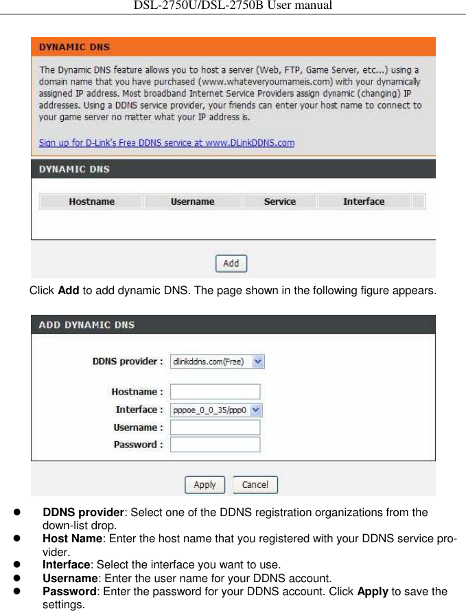 DSL-2750U/DSL-2750B User manual   Click Add to add dynamic DNS. The page shown in the following figure appears.     DDNS provider: Select one of the DDNS registration organizations from the down-list drop.    Host Name: Enter the host name that you registered with your DDNS service pro-vider.    Interface: Select the interface you want to use.    Username: Enter the user name for your DDNS account.    Password: Enter the password for your DDNS account. Click Apply to save the settings. 