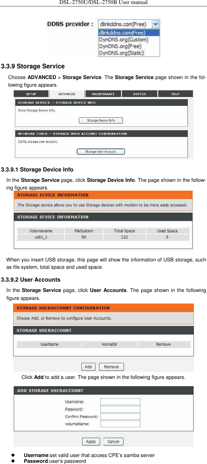 DSL-2750U/DSL-2750B User manual    3.3.9 Storage Service   Choose ADVANCED &gt; Storage Service. The Storage Service page shown in the fol-lowing figure appears.    3.3.9.1 Storage Device Info   In the Storage Service page, click Storage Device Info. The page shown in the follow-ing figure appears.    When you insert USB storage, this page will show the information of USB storage, such as file system, total space and used space.   3.3.9.2 User Accounts   In the Storage Service page, click User Accounts. The  page shown in the  following figure appears.    Click Add to add a user. The page shown in the following figure appears.     Username:set valid user that access CPE’s samba server    Password:user’s password   