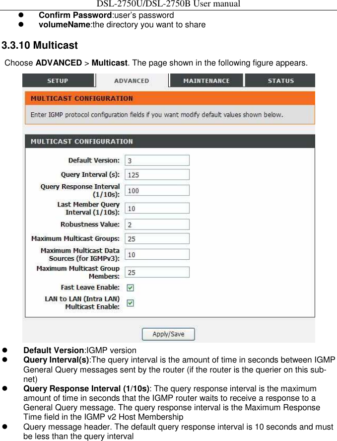 DSL-2750U/DSL-2750B User manual  Confirm Password:user’s password    volumeName:the directory you want to share    3.3.10 Multicast   Choose ADVANCED &gt; Multicast. The page shown in the following figure appears.     Default Version:IGMP version    Query Interval(s):The query interval is the amount of time in seconds between IGMP General Query messages sent by the router (if the router is the querier on this sub-net)    Query Response Interval (1/10s): The query response interval is the maximum amount of time in seconds that the IGMP router waits to receive a response to a General Query message. The query response interval is the Maximum Response Time field in the IGMP v2 Host Membership     Query message header. The default query response interval is 10 seconds and must be less than the query interval 