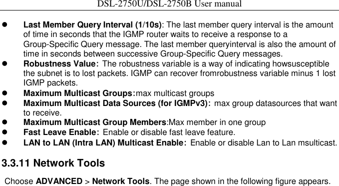 DSL-2750U/DSL-2750B User manual   Last Member Query Interval (1/10s): The last member query interval is the amount of time in seconds that the IGMP router waits to receive a response to a Group-Specific Query message. The last member queryinterval is also the amount of time in seconds between successive Group-Specific Query messages.    Robustness Value: The robustness variable is a way of indicating howsusceptible the subnet is to lost packets. IGMP can recover fromrobustness variable minus 1 lost IGMP packets.    Maximum Multicast Groups:max multicast groups    Maximum Multicast Data Sources (for IGMPv3): max group datasources that want to receive.  Maximum Multicast Group Members:Max member in one group    Fast Leave Enable: Enable or disable fast leave feature.    LAN to LAN (Intra LAN) Multicast Enable: Enable or disable Lan to Lan msulticast.    3.3.11 Network Tools   Choose ADVANCED &gt; Network Tools. The page shown in the following figure appears. 