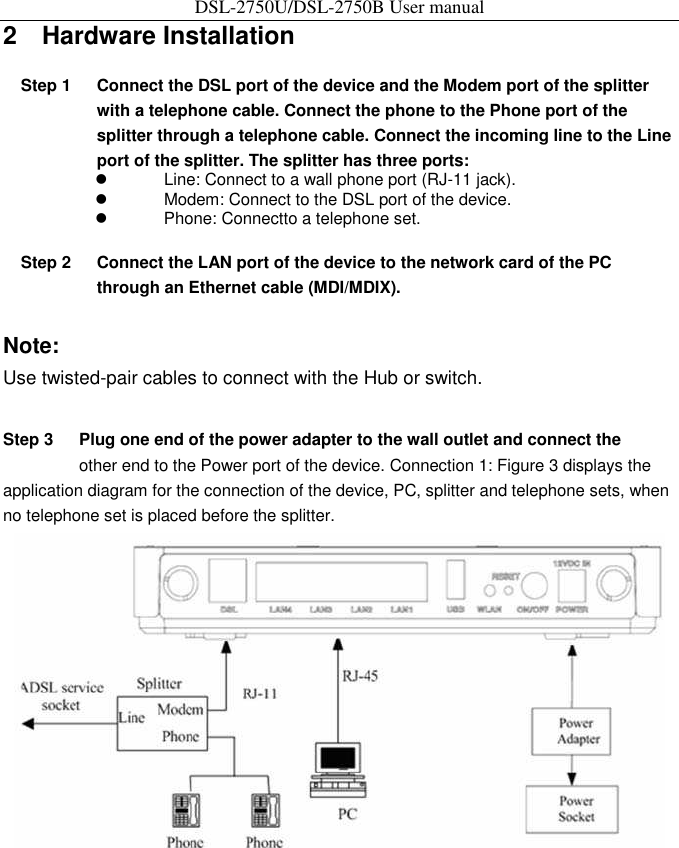 DSL-2750U/DSL-2750B User manual 2    Hardware Installation   Step 1  Connect the DSL port of the device and the Modem port of the splitter with a telephone cable. Connect the phone to the Phone port of the splitter through a telephone cable. Connect the incoming line to the Line port of the splitter. The splitter has three ports:           Line: Connect to a wall phone port (RJ-11 jack).           Modem: Connect to the DSL port of the device.           Phone: Connectto a telephone set.    Step 2  Connect the LAN port of the device to the network card of the PC through an Ethernet cable (MDI/MDIX).   Note:   Use twisted-pair cables to connect with the Hub or switch.   Step 3  Plug one end of the power adapter to the wall outlet and connect the   other end to the Power port of the device. Connection 1: Figure 3 displays the application diagram for the connection of the device, PC, splitter and telephone sets, when no telephone set is placed before the splitter.    