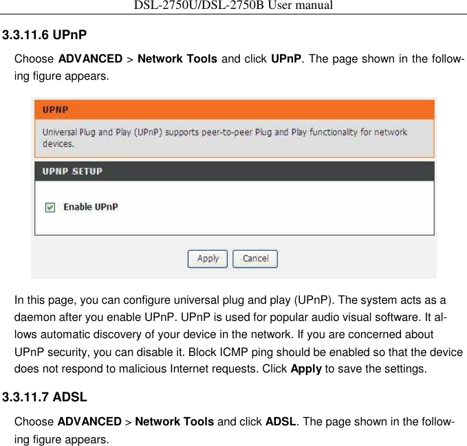 DSL-2750U/DSL-2750B User manual  3.3.11.6 UPnP   Choose ADVANCED &gt; Network Tools and click UPnP. The page shown in the follow-ing figure appears.    In this page, you can configure universal plug and play (UPnP). The system acts as a daemon after you enable UPnP. UPnP is used for popular audio visual software. It al-lows automatic discovery of your device in the network. If you are concerned about UPnP security, you can disable it. Block ICMP ping should be enabled so that the device does not respond to malicious Internet requests. Click Apply to save the settings.   3.3.11.7 ADSL   Choose ADVANCED &gt; Network Tools and click ADSL. The page shown in the follow-ing figure appears.