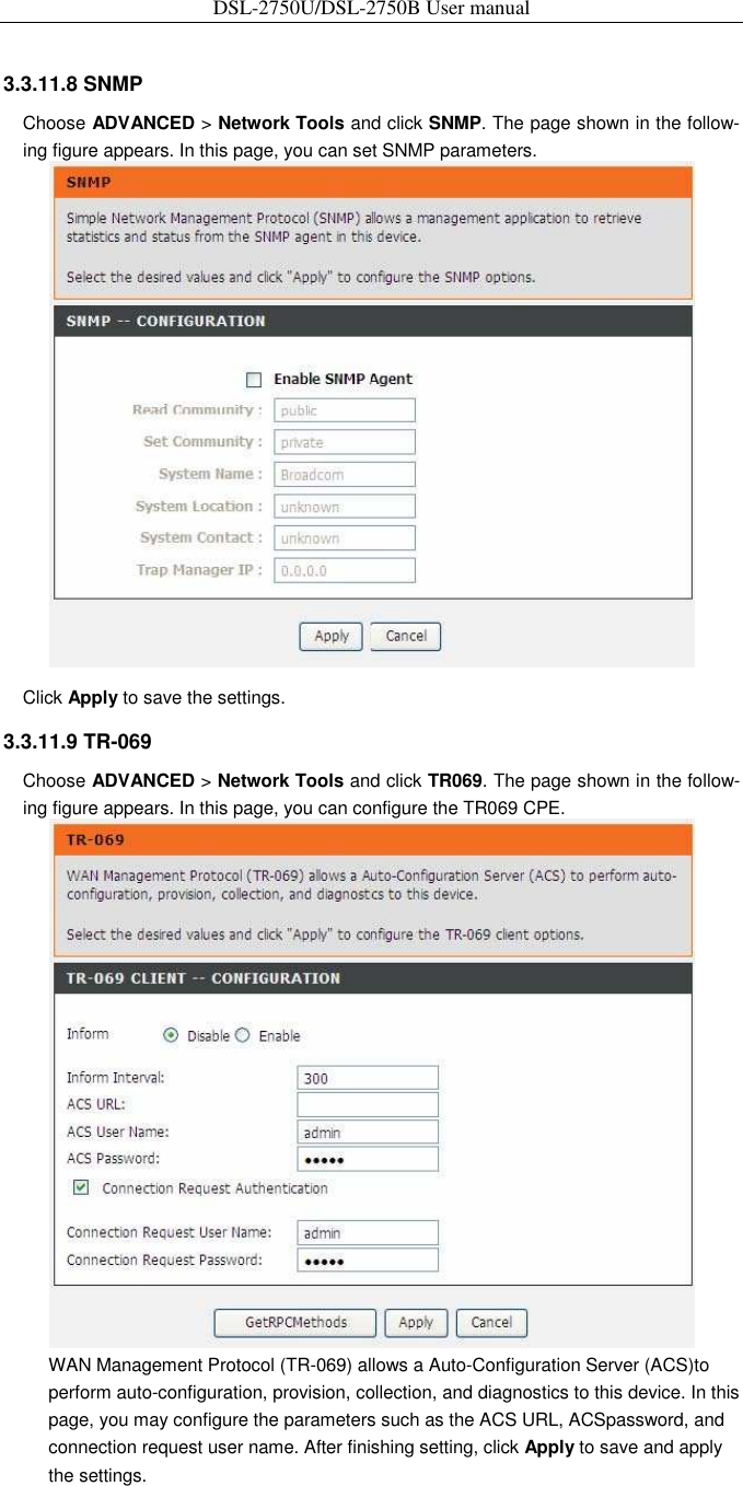 DSL-2750U/DSL-2750B User manual  3.3.11.8 SNMP   Choose ADVANCED &gt; Network Tools and click SNMP. The page shown in the follow-ing figure appears. In this page, you can set SNMP parameters.    Click Apply to save the settings.   3.3.11.9 TR-069   Choose ADVANCED &gt; Network Tools and click TR069. The page shown in the follow-ing figure appears. In this page, you can configure the TR069 CPE.    WAN Management Protocol (TR-069) allows a Auto-Configuration Server (ACS)to perform auto-configuration, provision, collection, and diagnostics to this device. In this page, you may configure the parameters such as the ACS URL, ACSpassword, and connection request user name. After finishing setting, click Apply to save and apply the settings. 