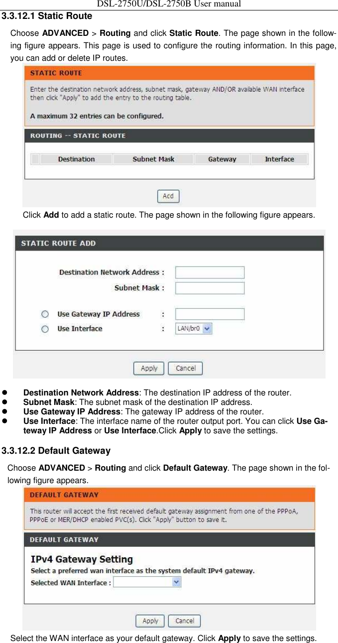 DSL-2750U/DSL-2750B User manual 3.3.12.1 Static Route   Choose ADVANCED &gt; Routing and click Static Route. The page shown in the follow-ing figure appears. This page is used to configure the routing information. In this page, you can add or delete IP routes.    Click Add to add a static route. The page shown in the following figure appears.     Destination Network Address: The destination IP address of the router.    Subnet Mask: The subnet mask of the destination IP address.    Use Gateway IP Address: The gateway IP address of the router.    Use Interface: The interface name of the router output port. You can click Use Ga-teway IP Address or Use Interface.Click Apply to save the settings.    3.3.12.2 Default Gateway   Choose ADVANCED &gt; Routing and click Default Gateway. The page shown in the fol-lowing figure appears.    Select the WAN interface as your default gateway. Click Apply to save the settings.   