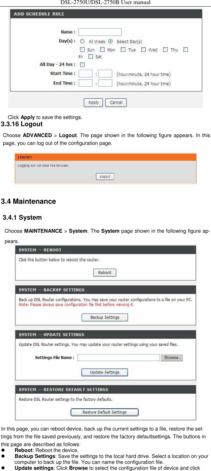 DSL-2750U/DSL-2750B User manual  Click Apply to save the settings.   3.3.16 Logout   Choose ADVANCED &gt; Logout. The page shown in the following figure appears. In this page, you can log out of the configuration page.    3.4 Maintenance   3.4.1 System   Choose MAINTENANCE &gt; System. The System page shown in the following figure ap-pears.    In this page, you can reboot device, back up the current settings to a file, restore the set-tings from the file saved previously, and restore the factory defaultsettings. The buttons in this page are described as follows:  Reboot: Reboot the device.    Backup Settings: Save the settings to the local hard drive. Select a location on your computer to back up the file. You can name the configuration file.    Update settings: Click Browse to select the configuration file of device and click 