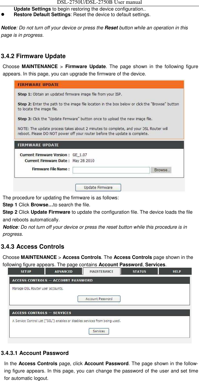 DSL-2750U/DSL-2750B User manual Update Settings to begin restoring the device configuration..    Restore Default Settings: Reset the device to default settings.    Notice: Do not turn off your device or press the Reset button while an operation in this page is in progress.     3.4.2 Firmware Update   Choose  MAINTENANCE  &gt;  Firmware  Update.  The  page  shown  in  the  following  figure appears. In this page, you can upgrade the firmware of the device.    The procedure for updating the firmware is as follows:   Step 1 Click Browse…to search the file.   Step 2 Click Update Firmware to update the configuration file. The device loads the file and reboots automatically. Notice: Do not turn off your device or press the reset button while this procedure is in progress.   3.4.3 Access Controls   Choose MAINTENANCE &gt; Access Controls. The Access Controls page shown in the following figure appears. The page contains Account Password, Services.    3.4.3.1 Account Password   In the Access Controls page, click Account Password. The page shown in the follow-ing figure appears. In this page, you can change the password of the user and set time for automatic logout.   