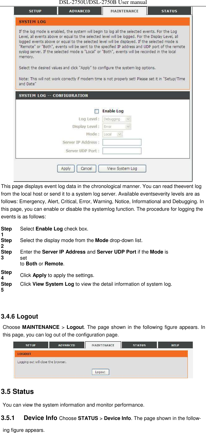 DSL-2750U/DSL-2750B User manual  This page displays event log data in the chronological manner. You can read theevent log from the local host or send it to a system log server. Available eventseverity levels are as follows: Emergency, Alert, Critical, Error, Warning, Notice, Informational and Debugging. In this page, you can enable or disable the systemlog function. The procedure for logging the events is as follows:   Step 1   Select Enable Log check box.   Step 2   Select the display mode from the Mode drop-down list.   Step 3   Enter the Server IP Address and Server UDP Port if the Mode is set    to Both or Remote.   Step 4   Click Apply to apply the settings.   Step 5   Click View System Log to view the detail information of system log.     3.4.6 Logout   Choose MAINTENANCE &gt; Logout. The page shown in the following figure appears. In this page, you can log out of the configuration page.    3.5 Status   You can view the system information and monitor performance.   3.5.1    Device Info Choose STATUS &gt; Device Info. The page shown in the follow-ing figure appears.   