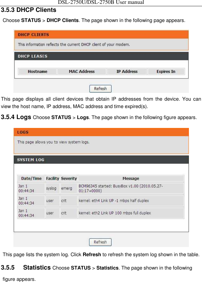 DSL-2750U/DSL-2750B User manual 3.5.3 DHCP Clients   Choose STATUS &gt; DHCP Clients. The page shown in the following page appears.    This  page displays all  client  devices that  obtain IP  addresses from  the  device. You  can view the host name, IP address, MAC address and time expired(s).   3.5.4 Logs Choose STATUS &gt; Logs. The page shown in the following figure appears.    This page lists the system log. Click Refresh to refresh the system log shown in the table.   3.5.5    Statistics Choose STATUS &gt; Statistics. The page shown in the following figure appears.   