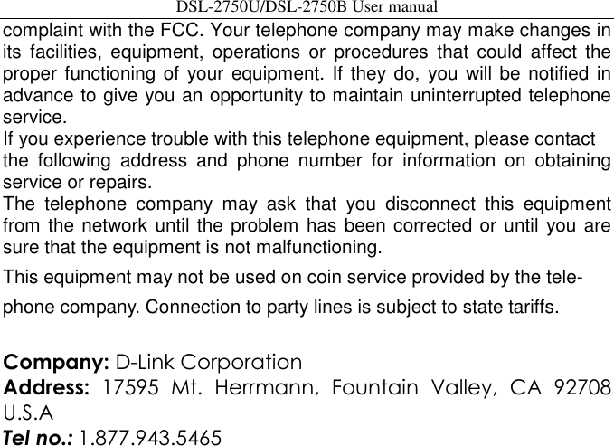 DSL-2750U/DSL-2750B User manual complaint with the FCC. Your telephone company may make changes in its  facilities,  equipment,  operations  or  procedures  that  could  affect  the proper functioning of your  equipment. If they do, you will be notified in advance to give you an opportunity to maintain uninterrupted telephone service. If you experience trouble with this telephone equipment, please contact the  following  address  and  phone  number  for  information  on  obtaining service or repairs. The  telephone  company  may  ask  that  you  disconnect  this  equipment from the network until the problem has been corrected or until you are sure that the equipment is not malfunctioning. This equipment may not be used on coin service provided by the tele-phone company. Connection to party lines is subject to state tariffs.  Company: D-Link Corporation Address:  17595  Mt.  Herrmann,  Fountain  Valley,  CA  92708 U.S.A Tel no.:    1.877.943.5465  