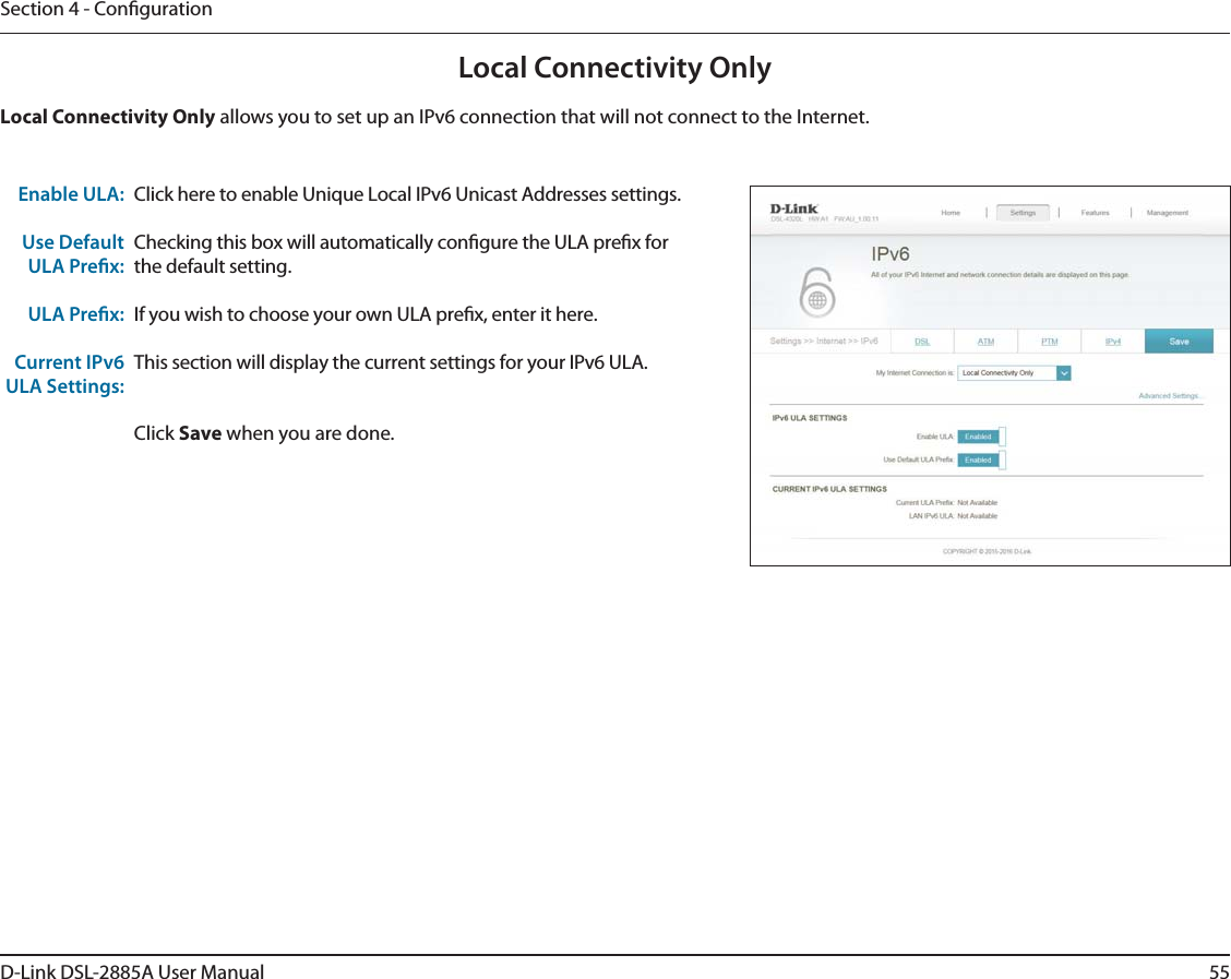 55D-Link DSL-2885A User ManualSection 4 - CongurationLocal Connectivity OnlyClick here to enable Unique Local IPv6 Unicast Addresses settings.Checking this box will automatically congure the ULA prex for the default setting.If you wish to choose your own ULA prex, enter it here.This section will display the current settings for your IPv6 ULA.Click Save when you are done.Enable ULA:Use Default ULA Prex:ULA Prex:Current IPv6 ULA Settings:Local Connectivity Only allows you to set up an IPv6 connection that will not connect to the Internet.