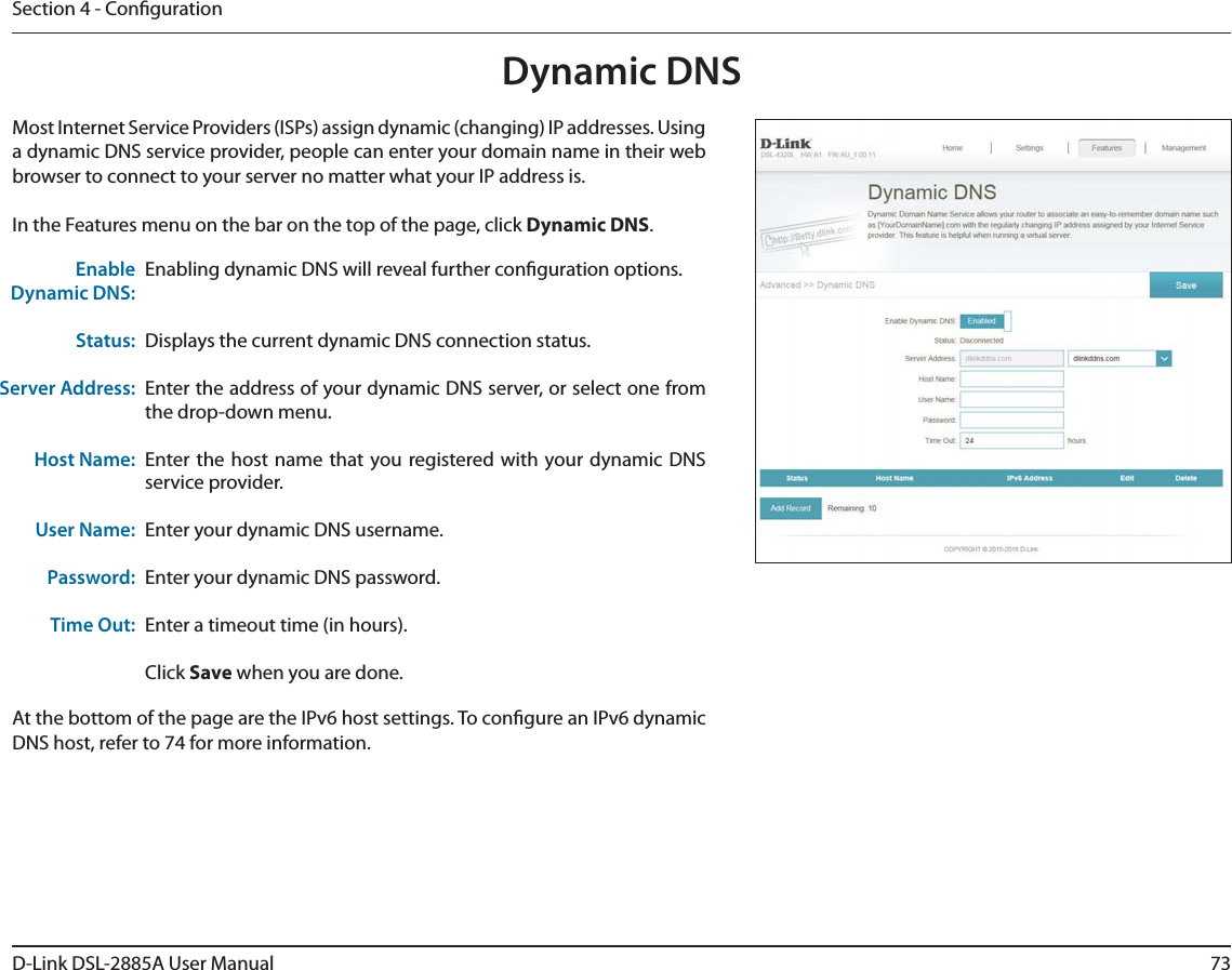 73D-Link DSL-2885A User ManualSection 4 - CongurationDynamic DNSMost Internet Service Providers (ISPs) assign dynamic (changing) IP addresses. Using a dynamic DNS service provider, people can enter your domain name in their web browser to connect to your server no matter what your IP address is.In the Features menu on the bar on the top of the page, click Dynamic DNS.Enabling dynamic DNS will reveal further conguration options.Displays the current dynamic DNS connection status.Enter the address of your dynamic DNS server, or select one from the drop-down menu.Enter the host name that you registered with your dynamic DNS service provider.Enter your dynamic DNS username.Enter your dynamic DNS password.Enter a timeout time (in hours).Click Save when you are done.Enable Dynamic DNS:Status:Server Address:Host Name:User Name:Password:Time Out:At the bottom of the page are the IPv6 host settings. To congure an IPv6 dynamic DNS host, refer to 74 for more information.