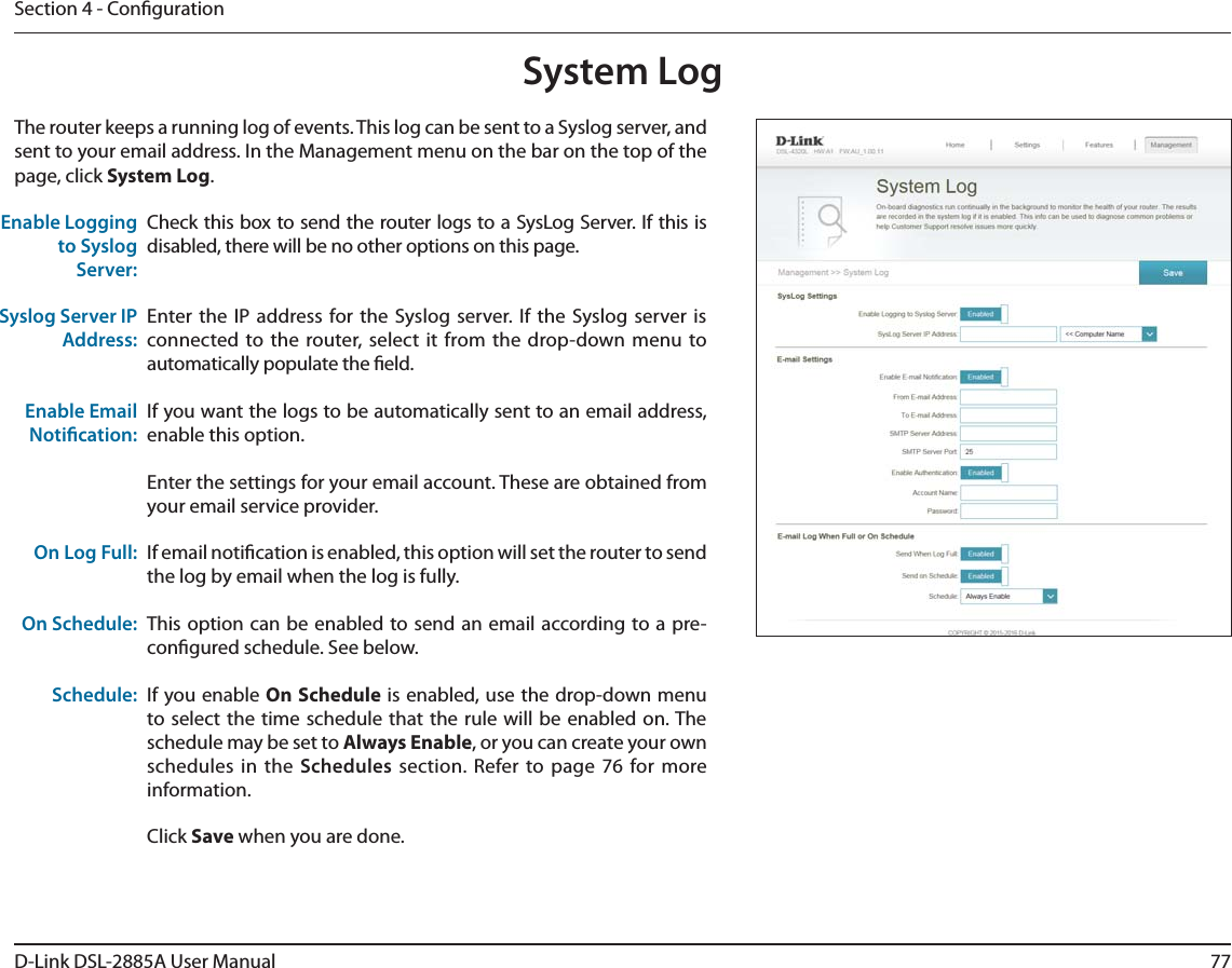 77D-Link DSL-2885A User ManualSection 4 - CongurationSystem LogCheck this box to send the router logs to a SysLog Server. If this is disabled, there will be no other options on this page.Enter the IP address for the Syslog server. If the Syslog server is connected to the router, select it from the drop-down menu to automatically populate the eld. If you want the logs to be automatically sent to an email address, enable this option.Enter the settings for your email account. These are obtained from your email service provider.If email notication is enabled, this option will set the router to send the log by email when the log is fully.This option can be enabled to send an email according to a pre-congured schedule. See below.If you enable On Schedule is enabled, use the drop-down menu to select the time schedule that the rule will be enabled on. The schedule may be set to Always Enable, or you can create your own schedules in the Schedules section. Refer to page 76 for more information.Click Save when you are done.Enable Logging to Syslog Server:Syslog Server IP Address:Enable Email Notication:On Log Full:On Schedule:Schedule:The router keeps a running log of events. This log can be sent to a Syslog server, and sent to your email address. In the Management menu on the bar on the top of the page, click System Log. 