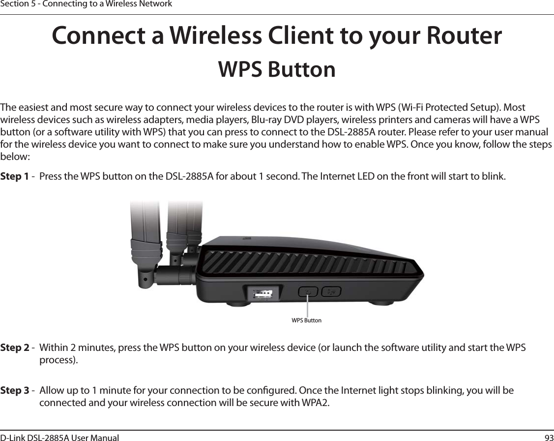 93D-Link DSL-2885A User ManualSection 5 - Connecting to a Wireless NetworkConnect a Wireless Client to your RouterWPS ButtonStep 2 -  Within 2 minutes, press the WPS button on your wireless device (or launch the software utility and start the WPS process).The easiest and most secure way to connect your wireless devices to the router is with WPS (Wi-Fi Protected Setup). Most wireless devices such as wireless adapters, media players, Blu-ray DVD players, wireless printers and cameras will have a WPS button (or a software utility with WPS) that you can press to connect to the DSL-2885A router. Please refer to your user manual for the wireless device you want to connect to make sure you understand how to enable WPS. Once you know, follow the steps below:Step 1 -  Press the WPS button on the DSL-2885A for about 1 second. The Internet LED on the front will start to blink.Step 3 -  Allow up to 1 minute for your connection to be congured. Once the Internet light stops blinking, you will be connected and your wireless connection will be secure with WPA2.WPS Button