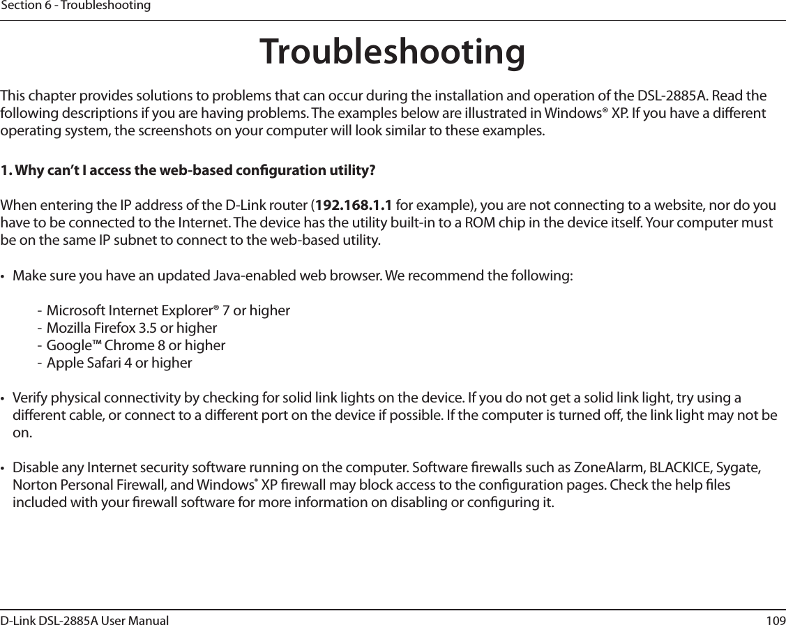 109D-Link DSL-2885A User ManualSection 6 - TroubleshootingTroubleshootingThis chapter provides solutions to problems that can occur during the installation and operation of the DSL-2885A. Read the following descriptions if you are having problems. The examples below are illustrated in Windows® XP. If you have a dierent operating system, the screenshots on your computer will look similar to these examples.1. Why can’t I access the web-based conguration utility?When entering the IP address of the D-Link router (192.168.1.1 for example), you are not connecting to a website, nor do you have to be connected to the Internet. The device has the utility built-in to a ROM chip in the device itself. Your computer must be on the same IP subnet to connect to the web-based utility. •  Make sure you have an updated Java-enabled web browser. We recommend the following:  - Microsoft Internet Explorer® 7 or higher- Mozilla Firefox 3.5 or higher- Google™ Chrome 8 or higher- Apple Safari 4 or higher•  Verify physical connectivity by checking for solid link lights on the device. If you do not get a solid link light, try using a dierent cable, or connect to a dierent port on the device if possible. If the computer is turned o, the link light may not be on.•  Disable any Internet security software running on the computer. Software rewalls such as ZoneAlarm, BLACKICE, Sygate, Norton Personal Firewall, and Windows® XP rewall may block access to the conguration pages. Check the help les included with your rewall software for more information on disabling or conguring it.