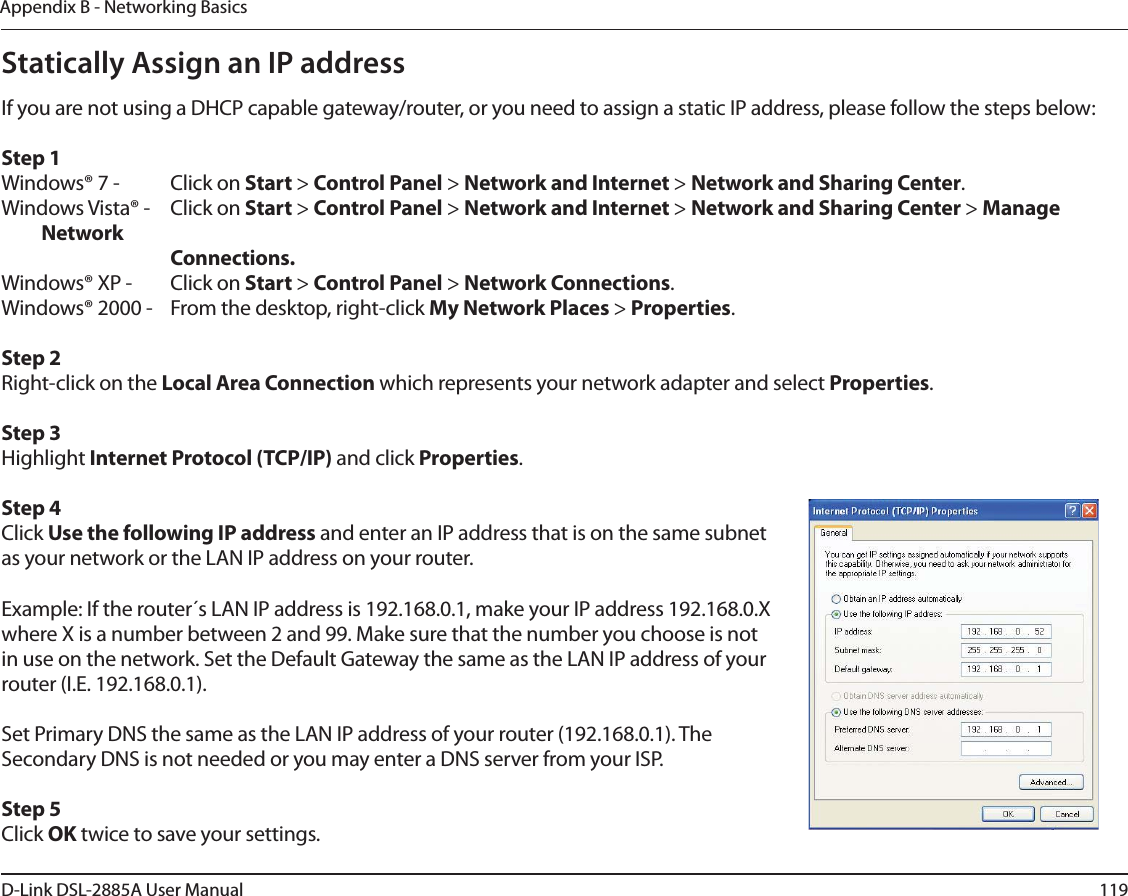 119D-Link DSL-2885A User ManualAppendix B - Networking BasicsStatically Assign an IP addressIf you are not using a DHCP capable gateway/router, or you need to assign a static IP address, please follow the steps below:Step 1Windows® 7 -  Click on Start &gt; Control Panel &gt; Network and Internet &gt; Network and Sharing Center.Windows Vista® -  Click on Start &gt; Control Panel &gt; Network and Internet &gt; Network and Sharing Center &gt; Manage Network    Connections.Windows® XP -  Click on Start &gt; Control Panel &gt; Network Connections.Windows® 2000 -  From the desktop, right-click My Network Places &gt; Properties.Step 2Right-click on the Local Area Connection which represents your network adapter and select Properties.Step 3Highlight Internet Protocol (TCP/IP) and click Properties.Step 4Click Use the following IP address and enter an IP address that is on the same subnet as your network or the LAN IP address on your router. Example: If the router´s LAN IP address is 192.168.0.1, make your IP address 192.168.0.X where X is a number between 2 and 99. Make sure that the number you choose is not in use on the network. Set the Default Gateway the same as the LAN IP address of your router (I.E. 192.168.0.1). Set Primary DNS the same as the LAN IP address of your router (192.168.0.1). The Secondary DNS is not needed or you may enter a DNS server from your ISP.Step 5Click OK twice to save your settings.