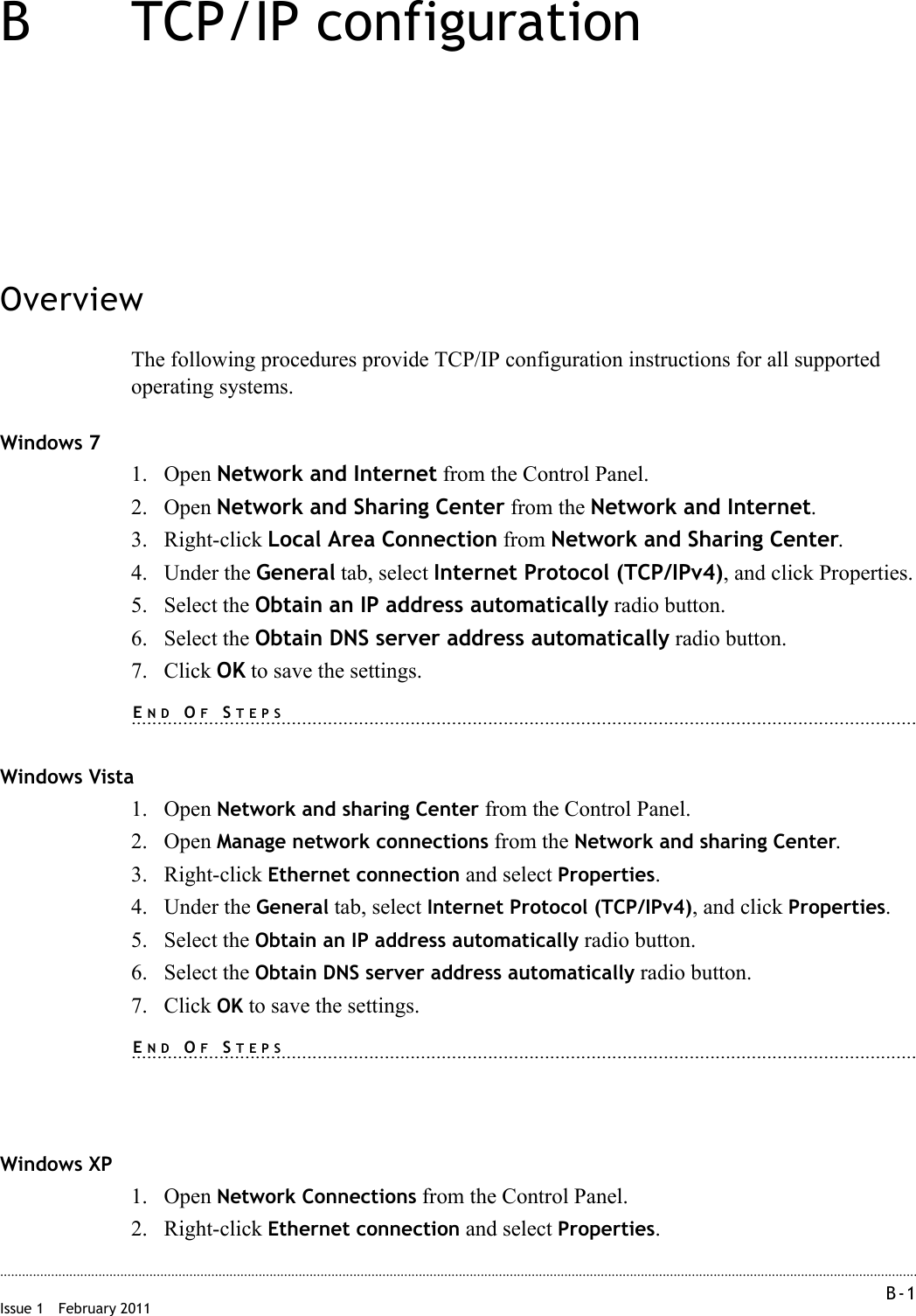 B-1 Issue 1 February 2011............................................................................................................................................................................................................................................................B TCP/IP configurationOverviewThe following procedures provide TCP/IP configuration instructions for all supported operating systems.Windows 71. Open Network and Internet from the Control Panel.2. Open Network and Sharing Center from the Network and Internet.3. Right-click Local Area Connection from Network and Sharing Center.4. Under the General tab, select Internet Protocol (TCP/IPv4), and click Properties.5. Select the Obtain an IP address automatically radio button.6. Select the Obtain DNS server address automatically radio button.7. Click OK to save the settings.........................................................................................................................................................END OF STEPSWindows Vista1. Open Network and sharing Center from the Control Panel.2. Open Manage network connections from the Network and sharing Center.3. Right-click Ethernet connection and select Properties.4. Under the General tab, select Internet Protocol (TCP/IPv4), and click Properties.5. Select the Obtain an IP address automatically radio button.6. Select the Obtain DNS server address automatically radio button.7. Click OK to save the settings.........................................................................................................................................................END OF STEPSWindows XP1. Open Network Connections from the Control Panel.2. Right-click Ethernet connection and select Properties.