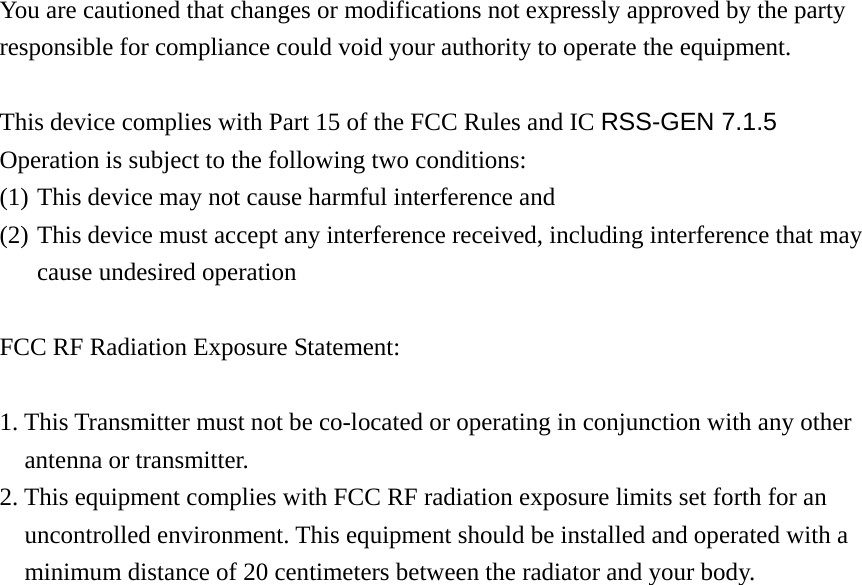  You are cautioned that changes or modifications not expressly approved by the party responsible for compliance could void your authority to operate the equipment.  This device complies with Part 15 of the FCC Rules and IC RSS-GEN 7.1.5 Operation is subject to the following two conditions:   (1) This device may not cause harmful interference and   (2) This device must accept any interference received, including interference that may cause undesired operation  FCC RF Radiation Exposure Statement:    1. This Transmitter must not be co-located or operating in conjunction with any other antenna or transmitter.   2. This equipment complies with FCC RF radiation exposure limits set forth for an uncontrolled environment. This equipment should be installed and operated with a minimum distance of 20 centimeters between the radiator and your body.  