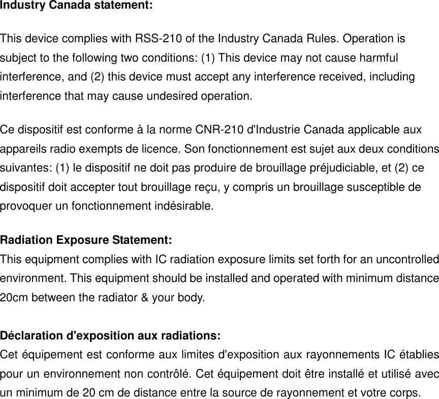 Industry Canada statement: This device complies with RSS-210 of the Industry Canada Rules. Operation is subject to the following two conditions: (1) This device may not cause harmful interference, and (2) this device must accept any interference received, including interference that may cause undesired operation. Ce dispositif est conforme à la norme CNR-210 d&apos;Industrie Canada applicable aux appareils radio exempts de licence. Son fonctionnement est sujet aux deux conditions suivantes: (1) le dispositif ne doit pas produire de brouillage préjudiciable, et (2) ce dispositif doit accepter tout brouillage reçu, y compris un brouillage susceptible de provoquer un fonctionnement indésirable.   Radiation Exposure Statement: This equipment complies with IC radiation exposure limits set forth for an uncontrolled environment. This equipment should be installed and operated with minimum distance 20cm between the radiator &amp; your body.  Déclaration d&apos;exposition aux radiations: Cet équipement est conforme aux limites d&apos;exposition aux rayonnements IC établies pour un environnement non contrôlé. Cet équipement doit être installé et utilisé avec un minimum de 20 cm de distance entre la source de rayonnement et votre corps.                 