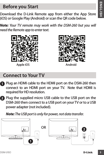 3ENGLISHDownload  the  D-Link  Remote app from  either  the App Store (iOS) or Google Play (Android) or scan the QR code below.Note:  Your TV remote  may work  with  the DSM-260  but you will need the Remote app to enter text.   Before you StartApple iOS Android11Plug an HDMI cable to the HDMI port on the DSM-260 then connect  to  an  HDMI  port  on  your  TV.    Note  that  HDMI  is required for HD resolution.   Connect to Your TV2Plug the supplied micro USB cable to the USB port on the DSM-260 then connect to a USB port on your TV or to a USB power adapter (not included). Note: The USB port is only for power, not data transfer.HDMI HDMIOR 2