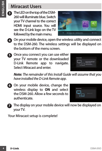 4ENGLISH3The LED on the top of the DSM-260 will illuminate blue. Switch your TV channel to the correct HDMI  input  source.  You  will see the D-Link logo on the TV followed by the main menu.4On your mobile device, open the wireless utility and connect to the DSM-260. The wireless settings will be displayed on the bottom of the menu screen. 5Once you connect you can use either your TV  remote  or  the  downloaded D-Link  Remote  app  to  navigate. Select Miracast and enter.Note: The remainder of this Install Guide will assume that you have installed the D-Link Remote app.  Miracast Users6On your  mobile  device, change the wireless  display  to  ON  and  select the DSM-260. Allow a few seconds to authenticate.7The display on your mobile device will now be displayed on your TV. Your Miracast setup is complete!