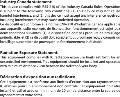 Industry Canada statement:This device complies with RSS-210 of the Industry Canada Rules. Operation is subject to the following two conditions: (1) This device may not cause harmful interference, and (2) this device must accept any interference received, including interference that may cause undesired operation.Ce dispositif est conforme à la norme CNR-210 d&apos;Industrie Canada applicable aux appareils radio exempts de licence. Son fonctionnement est sujet aux deux conditions suivantes: (1) le dispositif ne doit pas produire de brouillage préjudiciable, et (2) ce dispositif doit accepter tout brouillage reçu, y compris un brouillage susceptible de provoquer un fonctionnement indésirable. Radiation Exposure Statement:This equipment complies with IC radiation exposure limits set forth for an uncontrolled environment. This equipment should be installed and operated with minimum distance 20cm between the radiator &amp; your body. Déclaration d&apos;exposition aux radiations:Cet équipement est conforme aux limites d&apos;exposition aux rayonnements IC établies pour un environnement non contrôlé. Cet équipement doit être installé et utilisé avec un minimum de 20 cm de distance entre la source de rayonnement et votre corps.                