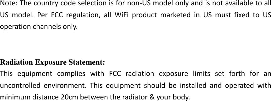  Note: The country code selection is for non-US model only and is not available to all US  model.  Per  FCC  regulation,  all  WiFi  product  marketed  in  US  must  fixed  to  US operation channels only.   Radiation Exposure Statement: This  equipment  complies  with  FCC  radiation  exposure  limits  set  forth  for  an uncontrolled  environment.  This  equipment  should  be  installed  and  operated  with minimum distance 20cm between the radiator &amp; your body.                             