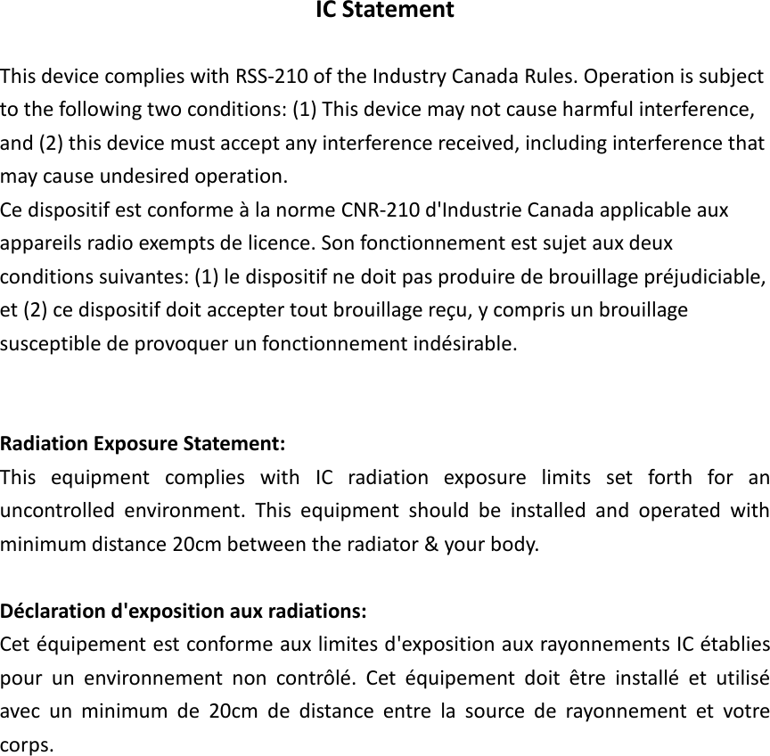 IC Statement  This device complies with RSS-210 of the Industry Canada Rules. Operation is subject to the following two conditions: (1) This device may not cause harmful interference, and (2) this device must accept any interference received, including interference that may cause undesired operation. Ce dispositif est conforme à la norme CNR-210 d&apos;Industrie Canada applicable aux appareils radio exempts de licence. Son fonctionnement est sujet aux deux conditions suivantes: (1) le dispositif ne doit pas produire de brouillage préjudiciable, et (2) ce dispositif doit accepter tout brouillage reçu, y compris un brouillage susceptible de provoquer un fonctionnement indésirable.   Radiation Exposure Statement: This  equipment  complies  with  IC  radiation  exposure  limits  set  forth  for  an uncontrolled  environment.  This  equipment  should  be  installed  and  operated  with minimum distance 20cm between the radiator &amp; your body.  Déclaration d&apos;exposition aux radiations: Cet équipement est conforme aux limites d&apos;exposition aux rayonnements IC établies pour  un  environnement  non  contrôlé.  Cet  équipement  doit  être  installé  et  utilisé avec  un  minimum  de  20cm  de  distance  entre  la  source  de  rayonnement  et  votre corps.               