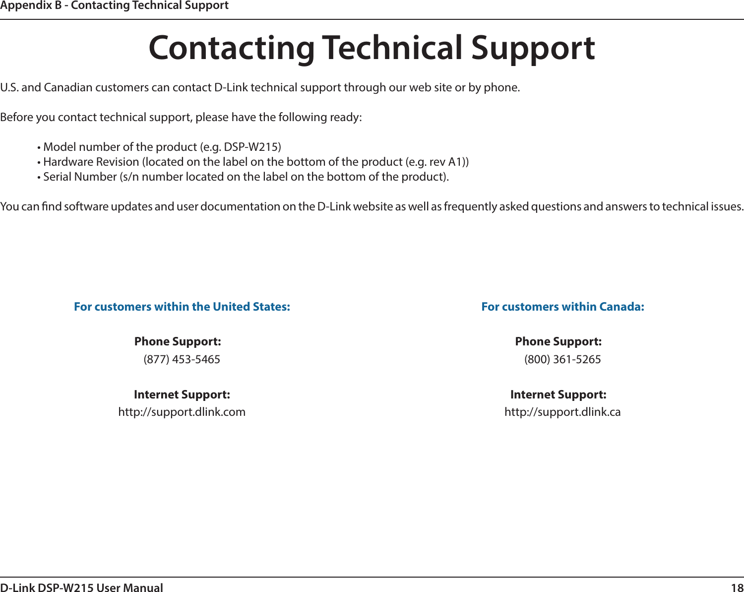 18D-Link DSP-W215 User ManualAppendix B - Contacting Technical SupportContacting Technical SupportU.S. and Canadian customers can contact D-Link technical support through our web site or by phone.Before you contact technical support, please have the following ready:  • Model number of the product (e.g. DSP-W215)  • Hardware Revision (located on the label on the bottom of the product (e.g. rev A1))  • Serial Number (s/n number located on the label on the bottom of the product). You can nd software updates and user documentation on the D-Link website as well as frequently asked questions and answers to technical issues.For customers within the United States: Phone Support:  (877) 453-5465 Internet Support: http://support.dlink.com For customers within Canada: Phone Support:  (800) 361-5265    Internet Support: http://support.dlink.ca