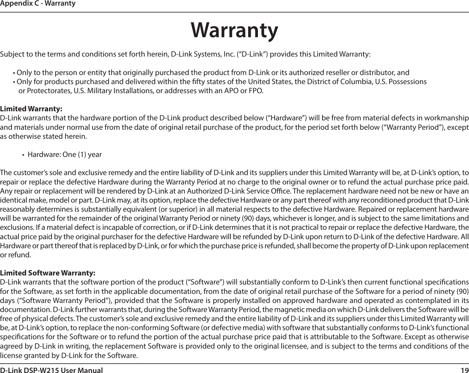 19D-Link DSP-W215 User ManualAppendix C - WarrantyWarrantySubject to the terms and conditions set forth herein, D-Link Systems, Inc. (“D-Link”) provides this Limited Warranty:• Only to the person or entity that originally purchased the product from D-Link or its authorized reseller or distributor, and• Only for products purchased and delivered within the fty states of the United States, the District of Columbia, U.S. Possessions        or Protectorates, U.S. Military Installations, or addresses with an APO or FPO.Limited Warranty:D-Link warrants that the hardware portion of the D-Link product described below (“Hardware”) will be free from material defects in workmanship and materials under normal use from the date of original retail purchase of the product, for the period set forth below (“Warranty Period”), except as otherwise stated herein.•  Hardware: One (1) yearThe customer’s sole and exclusive remedy and the entire liability of D-Link and its suppliers under this Limited Warranty will be, at D-Link’s option, to repair or replace the defective Hardware during the Warranty Period at no charge to the original owner or to refund the actual purchase price paid. Any repair or replacement will be rendered by D-Link at an Authorized D-Link Service Oce. The replacement hardware need not be new or have an identical make, model or part. D-Link may, at its option, replace the defective Hardware or any part thereof with any reconditioned product that D-Link reasonably determines is substantially equivalent (or superior) in all material respects to the defective Hardware. Repaired or replacement hardware will be warranted for the remainder of the original Warranty Period or ninety (90) days, whichever is longer, and is subject to the same limitations and exclusions. If a material defect is incapable of correction, or if D-Link determines that it is not practical to repair or replace the defective Hardware, the actual price paid by the original purchaser for the defective Hardware will be refunded by D-Link upon return to D-Link of the defective Hardware. All Hardware or part thereof that is replaced by D-Link, or for which the purchase price is refunded, shall become the property of D-Link upon replacement or refund.Limited Software Warranty:D-Link warrants that the software portion of the product (“Software”) will substantially conform to D-Link’s then current functional specications for the Software, as set forth in the applicable documentation, from the date of original retail purchase of the Software for a period of ninety (90) days (“Software Warranty Period”), provided that the Software is properly installed on approved hardware and operated as contemplated in its documentation. D-Link further warrants that, during the Software Warranty Period, the magnetic media on which D-Link delivers the Software will be free of physical defects. The customer’s sole and exclusive remedy and the entire liability of D-Link and its suppliers under this Limited Warranty will be, at D-Link’s option, to replace the non-conforming Software (or defective media) with software that substantially conforms to D-Link’s functional specications for the Software or to refund the portion of the actual purchase price paid that is attributable to the Software. Except as otherwise agreed by D-Link in writing, the replacement Software is provided only to the original licensee, and is subject to the terms and conditions of the license granted by D-Link for the Software. 