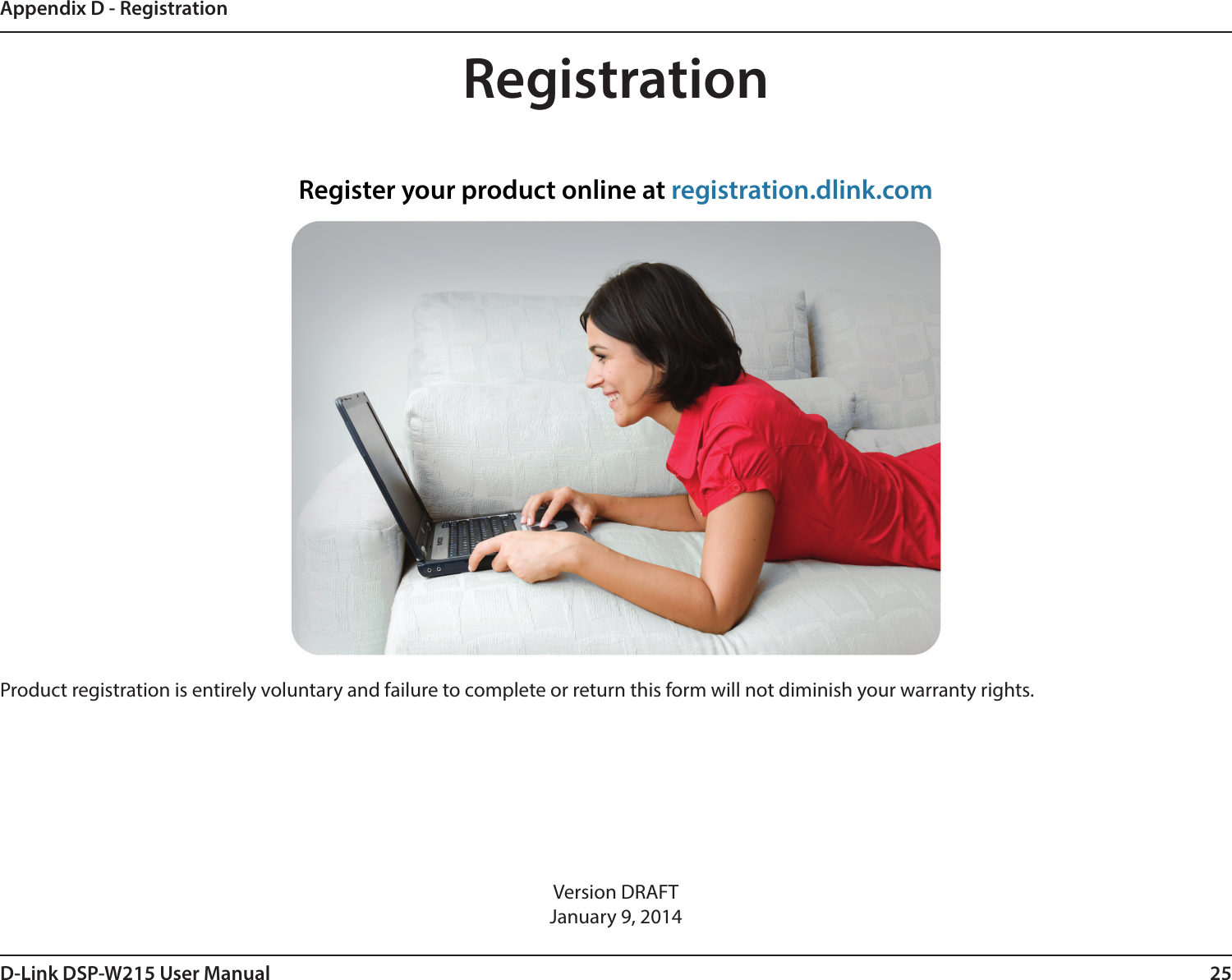 25D-Link DSP-W215 User ManualAppendix D - RegistrationVersion DRAFTJanuary 9, 2014Product registration is entirely voluntary and failure to complete or return this form will not diminish your warranty rights.RegistrationRegister your product online at registration.dlink.com