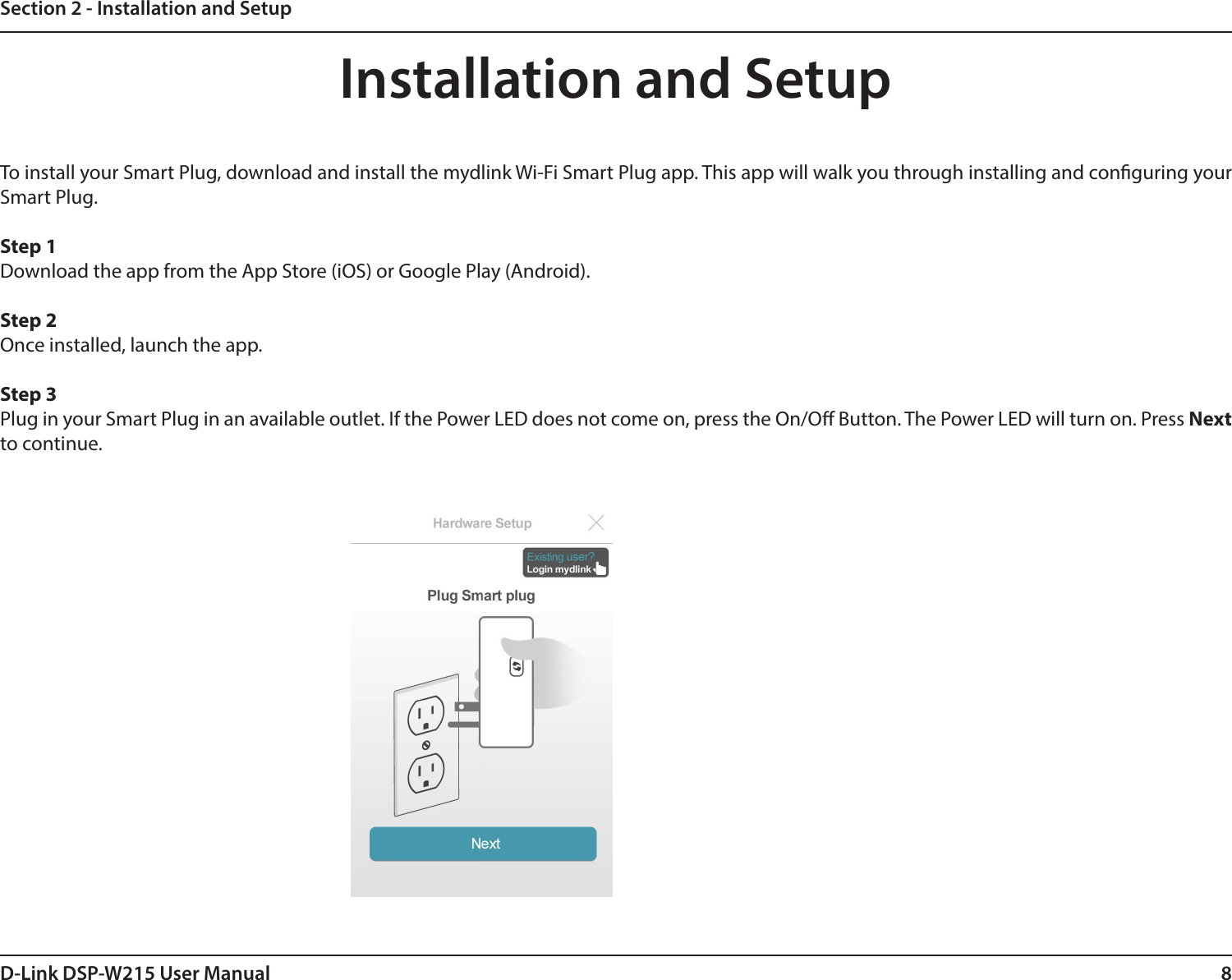 8D-Link DSP-W215 User ManualSection 2 - Installation and SetupInstallation and SetupTo install your Smart Plug, download and install the mydlink Wi-Fi Smart Plug app. This app will walk you through installing and conguring your  Smart Plug.Step 1Download the app from the App Store (iOS) or Google Play (Android). Step 2Once installed, launch the app.Step 3Plug in your Smart Plug in an available outlet. If the Power LED does not come on, press the On/O Button. The Power LED will turn on. Press Next to continue.