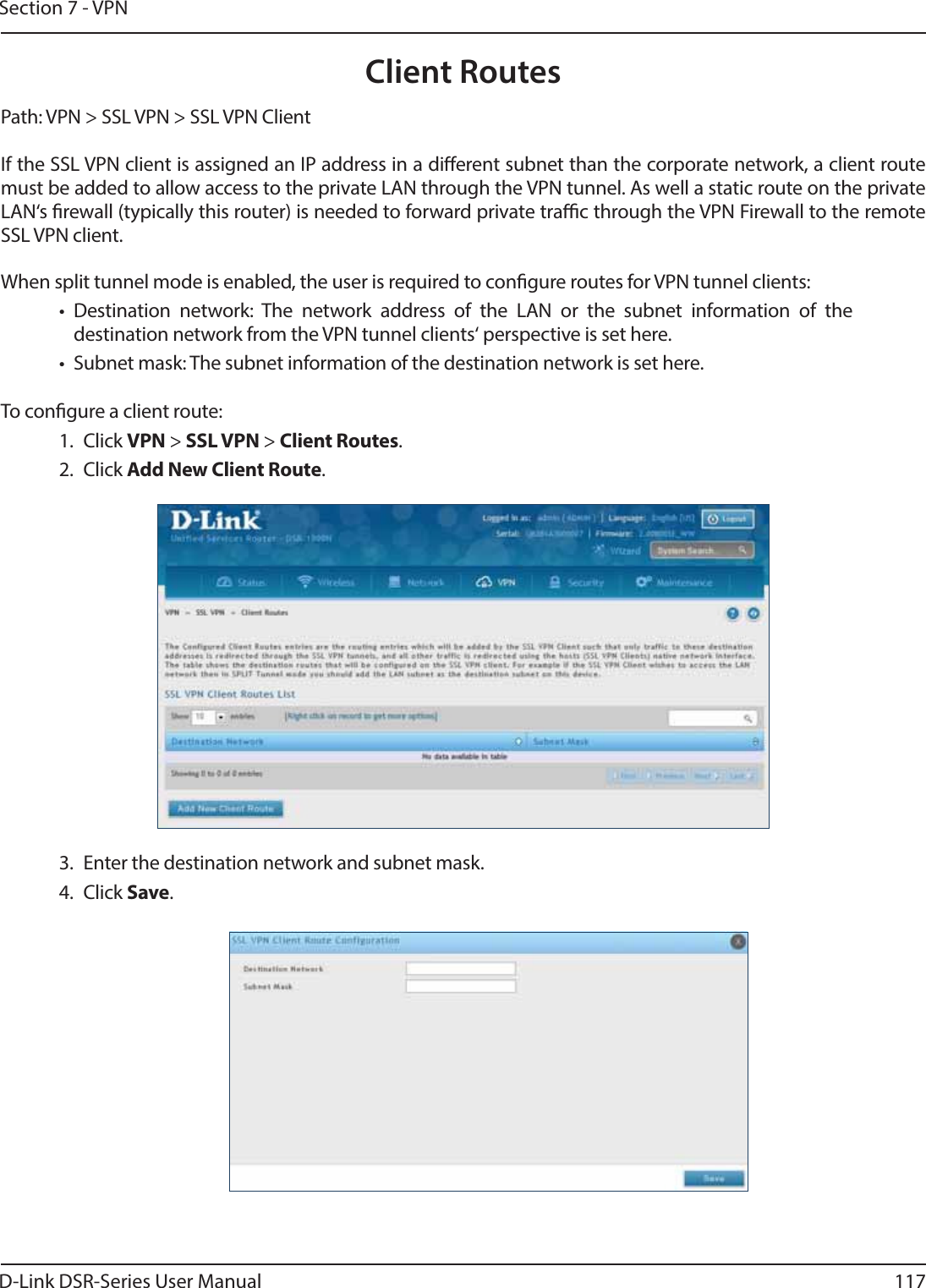D-Link DSR-Series User Manual 117Section 7 - VPNClient RoutesPath: VPN &gt; SSL VPN &gt; SSL VPN ClientIf the SSL VPN client is assigned an IP address in a dierent subnet than the corporate network, a client route must be added to allow access to the private LAN through the VPN tunnel. As well a static route on the private LAN‘s rewall (typically this router) is needed to forward private trac through the VPN Firewall to the remote SSL VPN client.When split tunnel mode is enabled, the user is required to congure routes for VPN tunnel clients:• Destination network: The network address of the LAN or the subnet information of the destination network from the VPN tunnel clients‘ perspective is set here.•  Subnet mask: The subnet information of the destination network is set here.To congure a client route:1. Click VPN &gt; SSL VPN &gt; Client Routes.2. Click Add New Client Route.3.  Enter the destination network and subnet mask.4. Click Save.