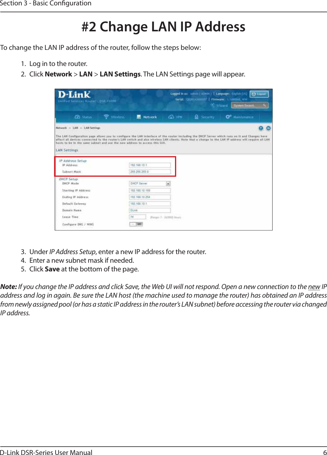 D-Link DSR-Series User Manual 6Section 3 - Basic Conguration#2 Change LAN IP Address1.  Log in to the router.2. Click Network &gt; LAN &gt; LAN Settings. The LAN Settings page will appear.To change the LAN IP address of the router, follow the steps below:Note: If you change the IP address and click Save, the Web UI will not respond. Open a new connection to the new IP address and log in again. Be sure the LAN host (the machine used to manage the router) has obtained an IP address from newly assigned pool (or has a static IP address in the router’s LAN subnet) before accessing the router via changed IP address.3. Under IP Address Setup, enter a new IP address for the router.4.  Enter a new subnet mask if needed.5. Click Save at the bottom of the page.