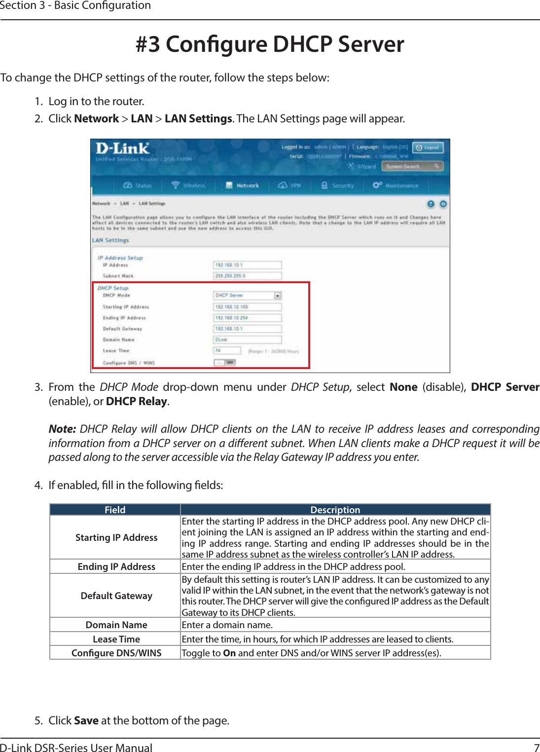 D-Link DSR-Series User Manual 7Section 3 - Basic Conguration#3 Congure DHCP Server1.  Log in to the router. 2. Click Network &gt; LAN &gt; LAN Settings. The LAN Settings page will appear.To change the DHCP settings of the router, follow the steps below:3. From the DHCP Mode drop-down menu under DHCP Setup, select None (disable), DHCP Server (enable), or DHCP Relay. Note: DHCP Relay will allow DHCP clients on the LAN to receive IP address leases and corresponding information from a DHCP server on a dierent subnet. When LAN clients make a DHCP request it will be passed along to the server accessible via the Relay Gateway IP address you enter.4.  If enabled, ll in the following elds:Field DescriptionStarting IP AddressEnter the starting IP address in the DHCP address pool. Any new DHCP cli-ent joining the LAN is assigned an IP address within the starting and end-ing IP address range. Starting and ending IP addresses should be in the same IP address subnet as the wireless controller’s LAN IP address.Ending IP Address Enter the ending IP address in the DHCP address pool.Default GatewayBy default this setting is router’s LAN IP address. It can be customized to any valid IP within the LAN subnet, in the event that the network’s gateway is not this router. The DHCP server will give the congured IP address as the Default Gateway to its DHCP clients.Domain Name Enter a domain name.Lease Time Enter the time, in hours, for which IP addresses are leased to clients.Congure DNS/WINS Toggle to On and enter DNS and/or WINS server IP address(es).5. Click Save at the bottom of the page.