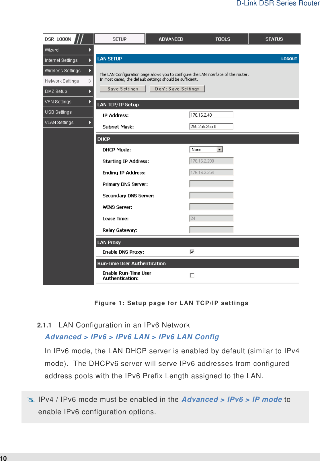 D-Link DSR Series Router 10  Figure 1: Setup page for LAN TCP/IP settings 2.1.1  LAN Configuration in an IPv6 Network Advanced &gt; IPv6 &gt; IPv6 LAN &gt; IPv6 LAN Config In IPv6 mode, the LAN DHCP server is enabled by default (similar to IPv4 mode).  The DHCPv6 server will serve IPv6 addresses from configured address pools with the IPv6 Prefix Length assigned to the LAN.    IPv4 / IPv6 mode must be enabled in the Advanced &gt; IPv6 &gt; IP mode to enable IPv6 configuration options.  