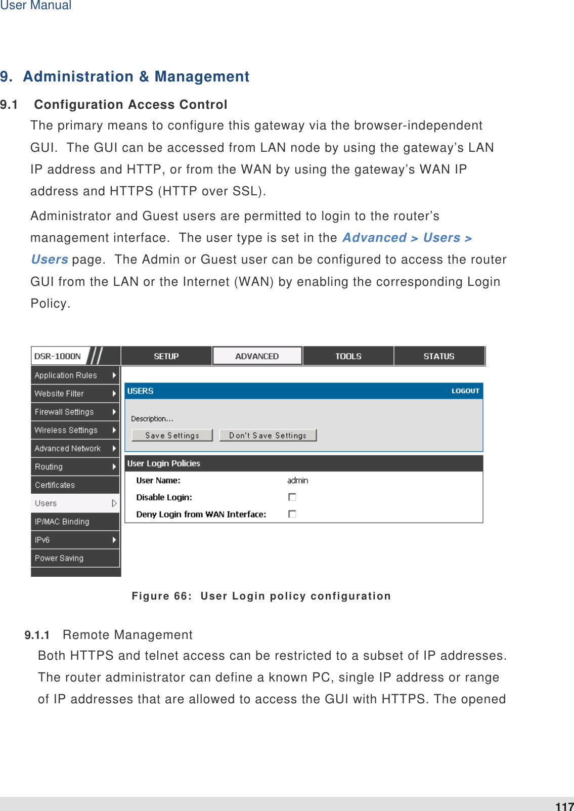 User Manual 117   9.  Administration &amp; Management 9.1  Configuration Access Control The primary means to configure this gateway via the browser-independent GUI.  The GUI can be accessed from LAN node by using the gateway’s LAN IP address and HTTP, or from the WAN by using the gateway’s WAN IP address and HTTPS (HTTP over SSL).   Administrator and Guest users are permitted to login to the router’s management interface.  The user type is set in the Advanced &gt; Users &gt; Users page.  The Admin or Guest user can be configured to access the router GUI from the LAN or the Internet (WAN) by enabling the corresponding Login Policy.      Figure 66:  User Login policy configuration 9.1.1  Remote Management Both HTTPS and telnet access can be restricted to a subset of IP addresses. The router administrator can define a known PC, single IP address or range of IP addresses that are allowed to access the GUI with HTTPS. The opened 