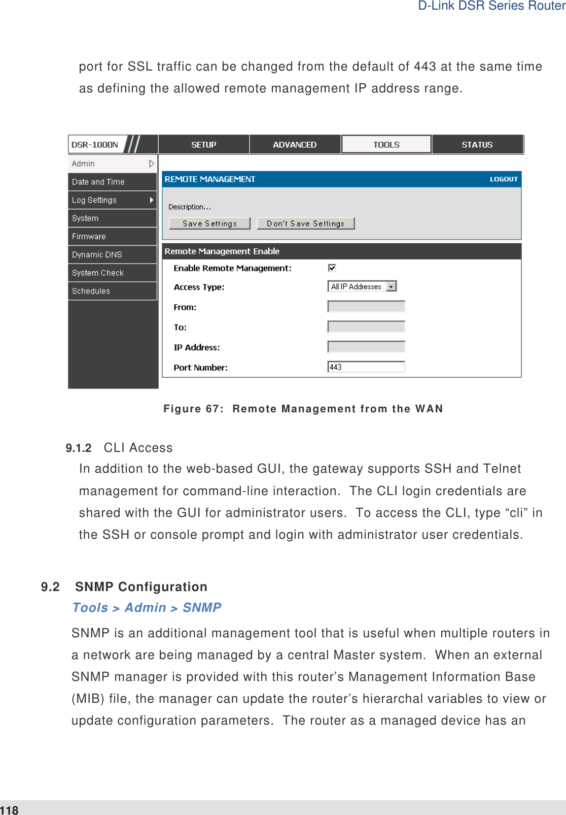 D-Link DSR Series Router 118 port for SSL traffic can be changed from the default of 443 at the same time as defining the allowed remote management IP address range.        Figure 67:  Remote Management from the WAN 9.1.2  CLI Access In addition to the web-based GUI, the gateway supports SSH and Telnet management for command-line interaction.  The CLI login credentials are shared with the GUI for administrator users.  To access the CLI, type “cli” in the SSH or console prompt and login with administrator user credentials.    9.2  SNMP Configuration Tools &gt; Admin &gt; SNMP  SNMP is an additional management tool that is useful when multiple routers in a network are being managed by a central Master system.  When an external SNMP manager is provided with this router’s Management Information Base (MIB) file, the manager can update the router’s hierarchal variables to view or update configuration parameters.  The router as a managed device has an 