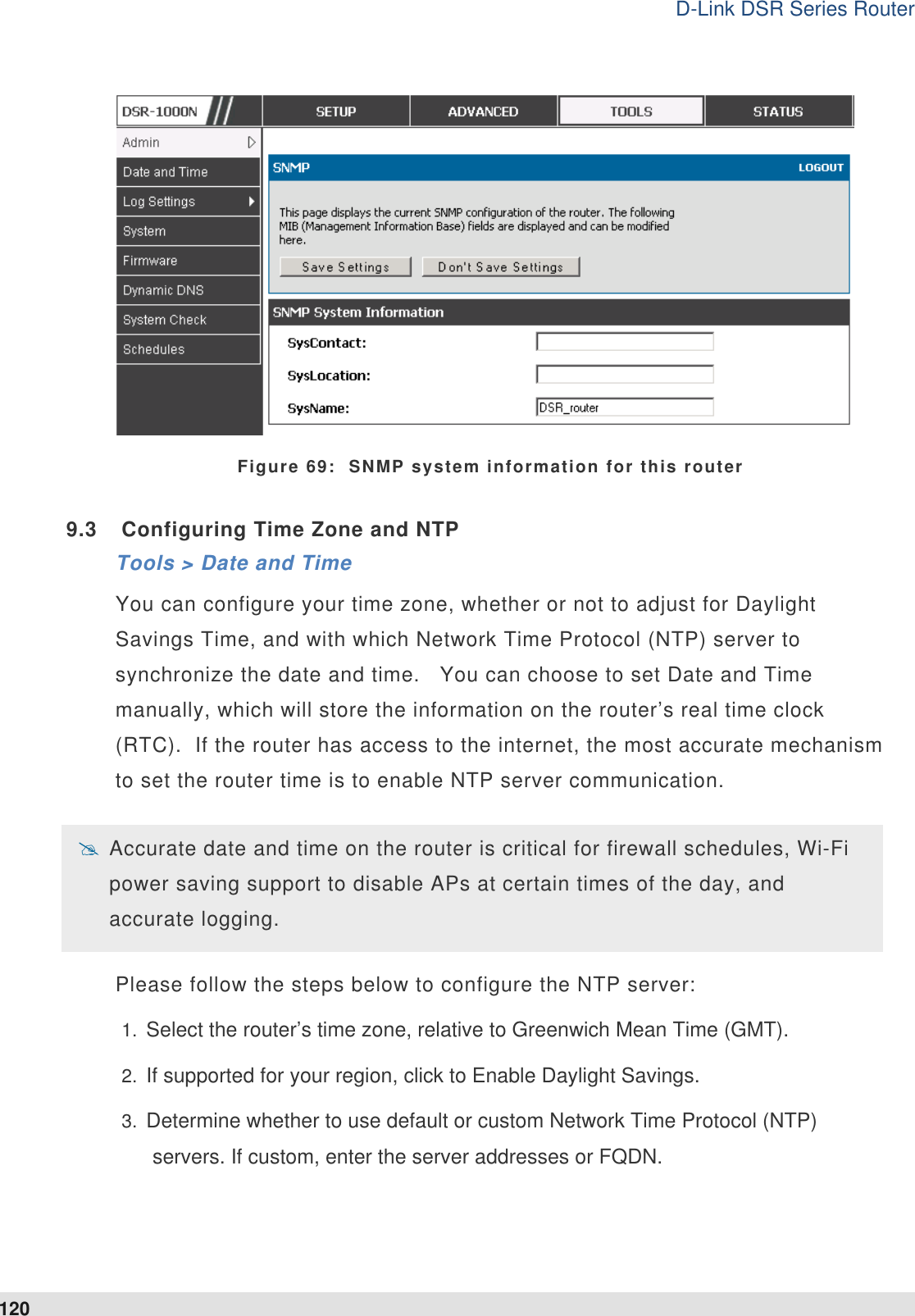 D-Link DSR Series Router 120  Figure 69:  SNMP system information for this router 9.3  Configuring Time Zone and NTP Tools &gt; Date and Time You can configure your time zone, whether or not to adjust for Daylight Savings Time, and with which Network Time Protocol (NTP) server to synchronize the date and time.   You can choose to set Date and Time manually, which will store the information on the router’s real time clock (RTC).  If the router has access to the internet, the most accurate mechanism to set the router time is to enable NTP server communication.    Accurate date and time on the router is critical for firewall schedules, Wi-Fi power saving support to disable APs at certain times of the day, and accurate logging.   Please follow the steps below to configure the NTP server: 1.  Select the router’s time zone, relative to Greenwich Mean Time (GMT). 2.  If supported for your region, click to Enable Daylight Savings. 3.  Determine whether to use default or custom Network Time Protocol (NTP) servers. If custom, enter the server addresses or FQDN. 