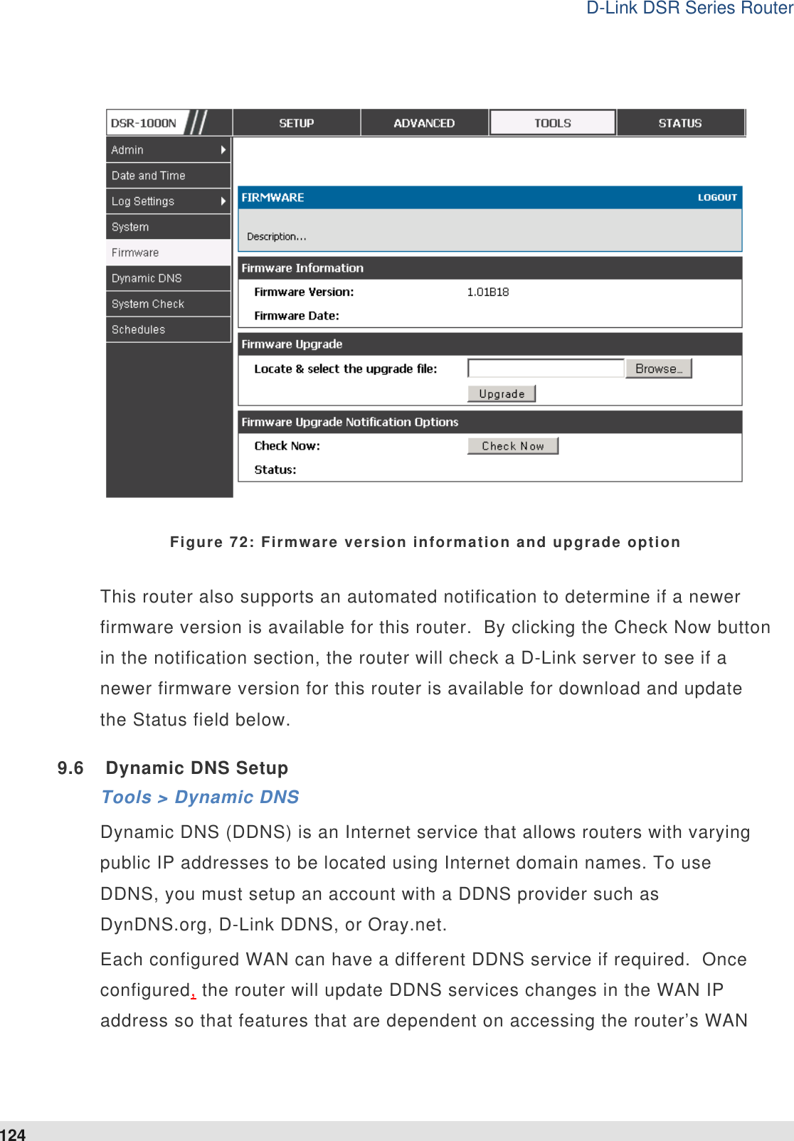 D-Link DSR Series Router 124   Figure 72: Firmware version information and upgrade option This router also supports an automated notification to determine if a newer firmware version is available for this router.  By clicking the Check Now button in the notification section, the router will check a D-Link server to see if a newer firmware version for this router is available for download and update the Status field below.  9.6  Dynamic DNS Setup Tools &gt; Dynamic DNS Dynamic DNS (DDNS) is an Internet service that allows routers with varying public IP addresses to be located using Internet domain names. To use DDNS, you must setup an account with a DDNS provider such as DynDNS.org, D-Link DDNS, or Oray.net.   Each configured WAN can have a different DDNS service if required.  Once configured, the router will update DDNS services changes in the WAN IP address so that features that are dependent on accessing the router’s WAN 