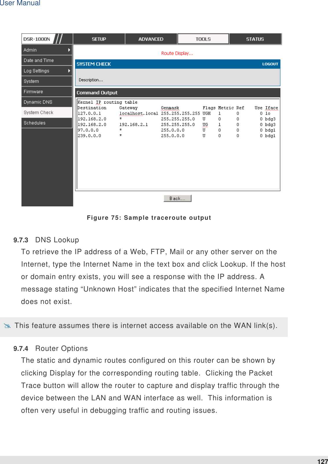 User Manual 127    Figure 75: Sample traceroute output 9.7.3  DNS Lookup To retrieve the IP address of a Web, FTP, Mail or any other server on the Internet, type the Internet Name in the text box and click Lookup. If the host or domain entry exists, you will see a response with the IP address. A message stating “Unknown Host” indicates that the specified Internet Name does not exist.  This feature assumes there is internet access available on the WAN link(s). 9.7.4  Router Options The static and dynamic routes configured on this router can be shown by clicking Display for the corresponding routing table.  Clicking the Packet Trace button will allow the router to capture and display traffic through the device between the LAN and WAN interface as well.  This information is often very useful in debugging traffic and routing issues.  