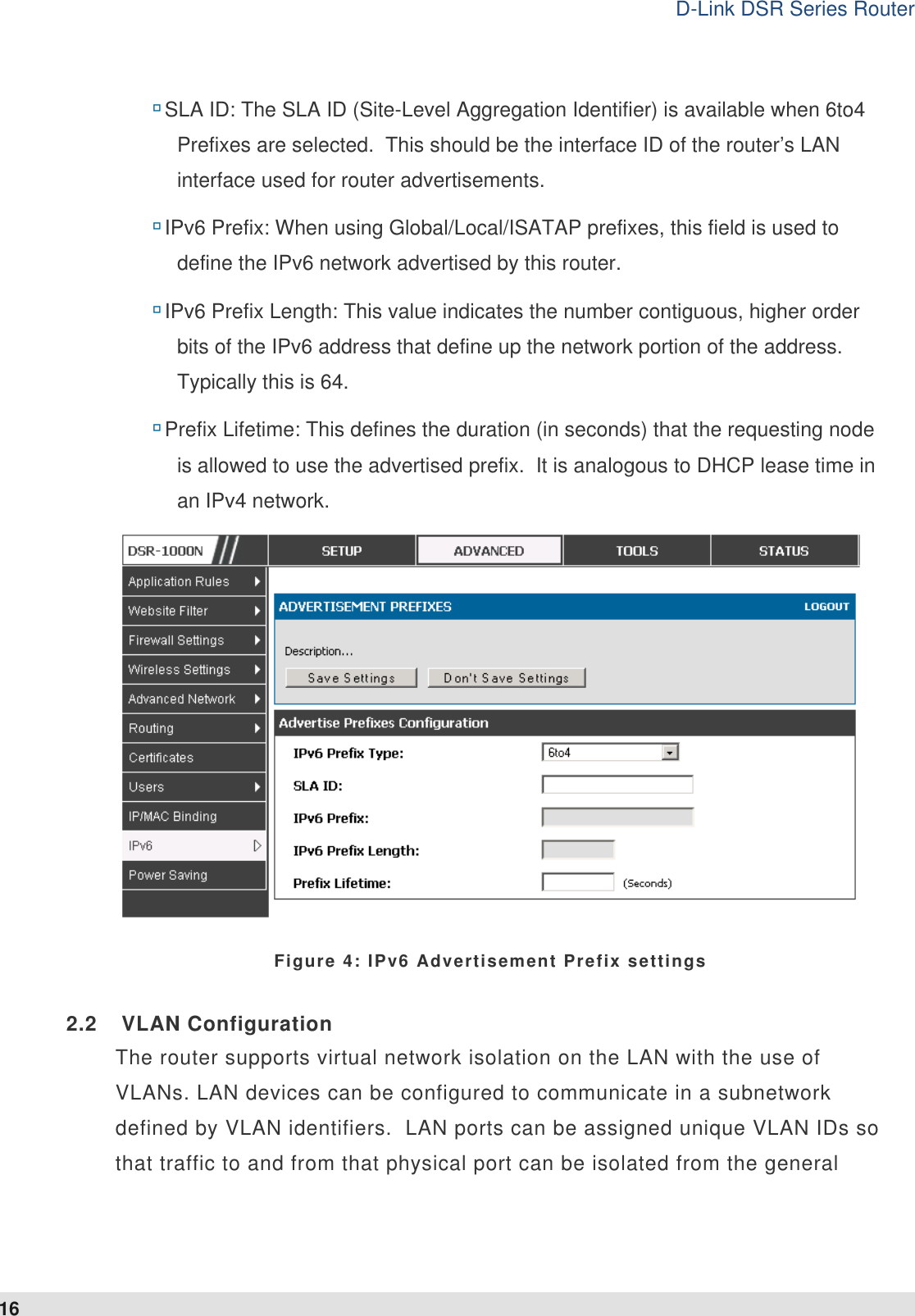 D-Link DSR Series Router 16  SLA ID: The SLA ID (Site-Level Aggregation Identifier) is available when 6to4 Prefixes are selected.  This should be the interface ID of the router’s LAN interface used for router advertisements.   IPv6 Prefix: When using Global/Local/ISATAP prefixes, this field is used to define the IPv6 network advertised by this router.  IPv6 Prefix Length: This value indicates the number contiguous, higher order bits of the IPv6 address that define up the network portion of the address.  Typically this is 64.   Prefix Lifetime: This defines the duration (in seconds) that the requesting node is allowed to use the advertised prefix.  It is analogous to DHCP lease time in an IPv4 network.   Figure 4: IPv6 Advertisement Prefix settings 2.2  VLAN Configuration The router supports virtual network isolation on the LAN with the use of VLANs. LAN devices can be configured to communicate in a subnetwork defined by VLAN identifiers.  LAN ports can be assigned unique VLAN IDs so that traffic to and from that physical port can be isolated from the general 