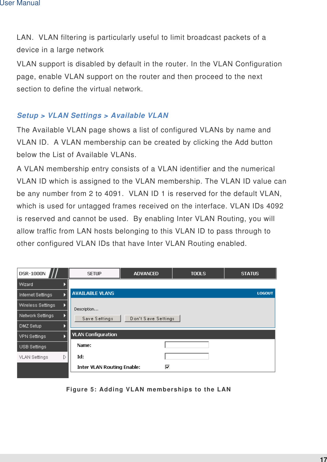User Manual 17   LAN.  VLAN filtering is particularly useful to limit broadcast packets of a device in a large network VLAN support is disabled by default in the router. In the VLAN Configuration page, enable VLAN support on the router and then proceed to the next section to define the virtual network.  Setup &gt; VLAN Settings &gt; Available VLAN  The Available VLAN page shows a list of configured VLANs by name and VLAN ID.  A VLAN membership can be created by clicking the Add button below the List of Available VLANs.  A VLAN membership entry consists of a VLAN identifier and the numerical VLAN ID which is assigned to the VLAN membership. The VLAN ID value can be any number from 2 to 4091.  VLAN ID 1 is reserved for the default VLAN, which is used for untagged frames received on the interface. VLAN IDs 4092 is reserved and cannot be used.  By enabling Inter VLAN Routing, you will allow traffic from LAN hosts belonging to this VLAN ID to pass through to other configured VLAN IDs that have Inter VLAN Routing enabled.    Figure 5: Adding VLAN memberships to the LAN  