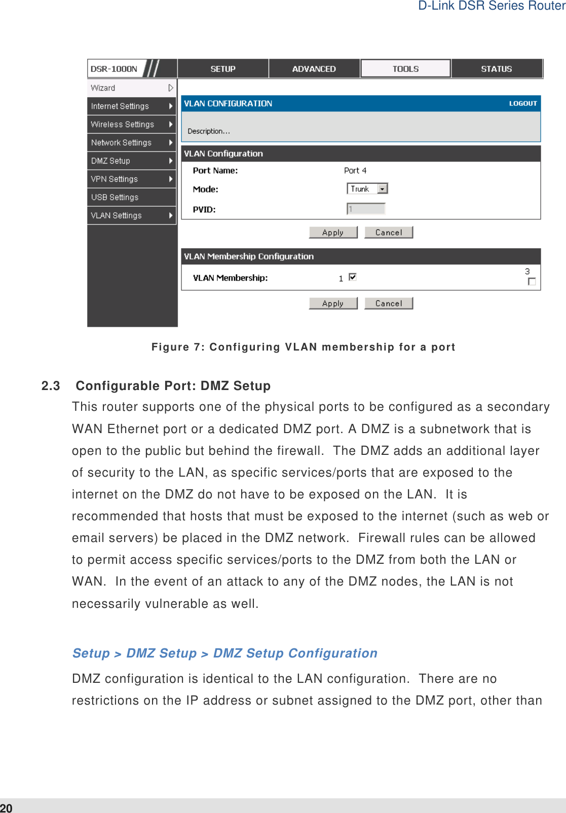 D-Link DSR Series Router 20  Figure 7: Configuring VLAN membership for a port 2.3  Configurable Port: DMZ Setup This router supports one of the physical ports to be configured as a secondary WAN Ethernet port or a dedicated DMZ port. A DMZ is a subnetwork that is open to the public but behind the firewall.  The DMZ adds an additional layer of security to the LAN, as specific services/ports that are exposed to the internet on the DMZ do not have to be exposed on the LAN.  It is recommended that hosts that must be exposed to the internet (such as web or email servers) be placed in the DMZ network.  Firewall rules can be allowed to permit access specific services/ports to the DMZ from both the LAN or WAN.  In the event of an attack to any of the DMZ nodes, the LAN is not necessarily vulnerable as well.    Setup &gt; DMZ Setup &gt; DMZ Setup Configuration DMZ configuration is identical to the LAN configuration.  There are no restrictions on the IP address or subnet assigned to the DMZ port, other than 
