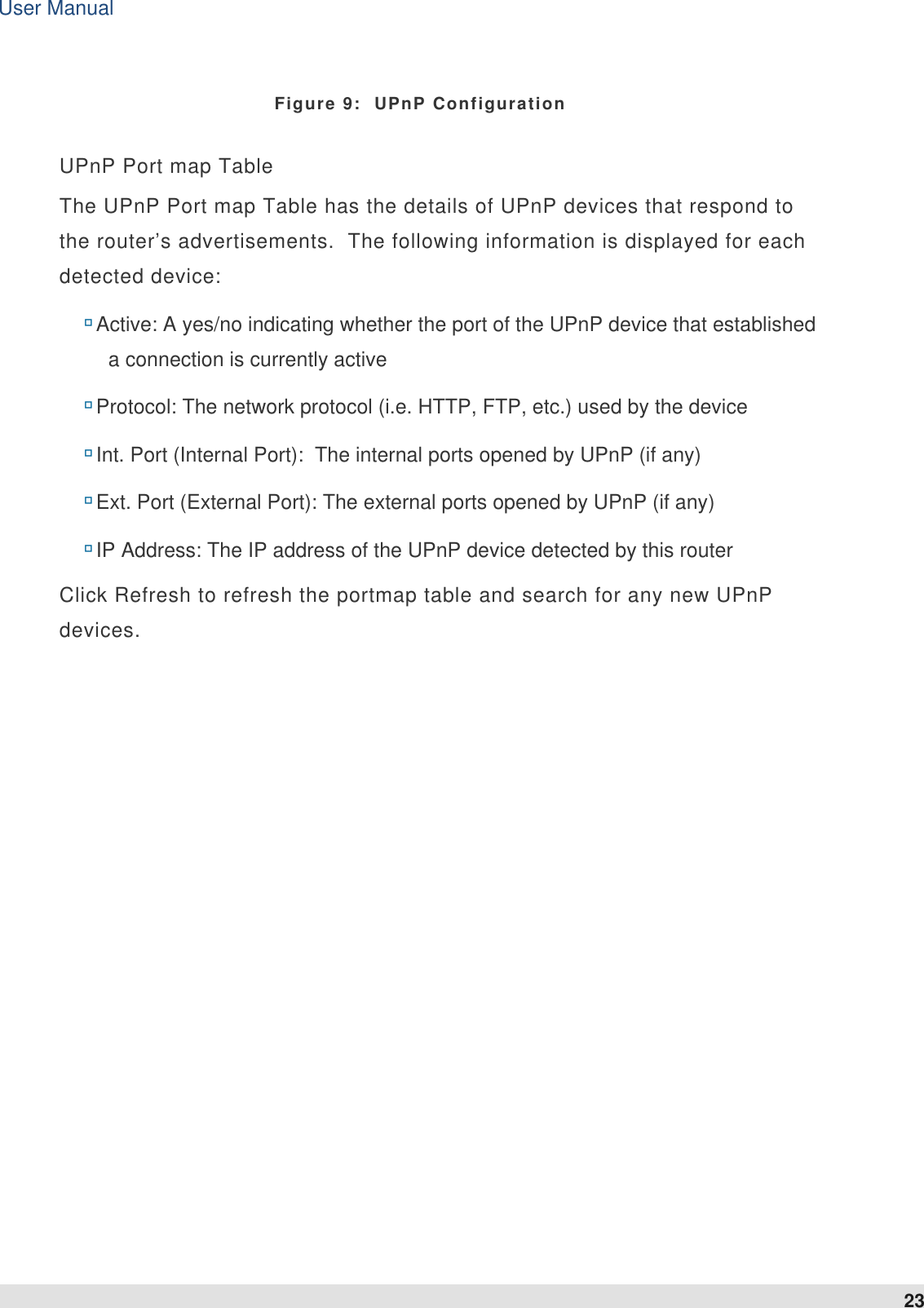 User Manual 23   Figure 9:  UPnP Configuration UPnP Port map Table  The UPnP Port map Table has the details of UPnP devices that respond to the router’s advertisements.  The following information is displayed for each detected device:  Active: A yes/no indicating whether the port of the UPnP device that established a connection is currently active  Protocol: The network protocol (i.e. HTTP, FTP, etc.) used by the device  Int. Port (Internal Port):  The internal ports opened by UPnP (if any)  Ext. Port (External Port): The external ports opened by UPnP (if any)  IP Address: The IP address of the UPnP device detected by this router Click Refresh to refresh the portmap table and search for any new UPnP devices.  