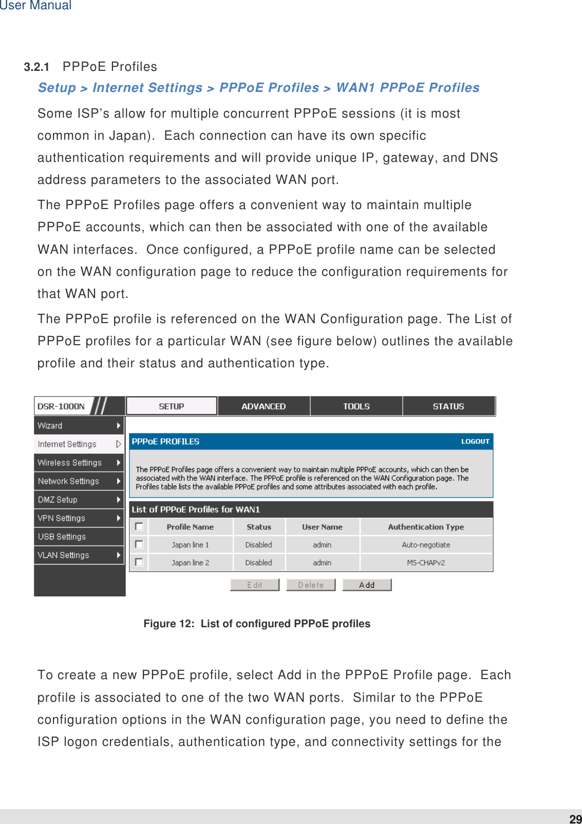 User Manual 29   3.2.1  PPPoE Profiles Setup &gt; Internet Settings &gt; PPPoE Profiles &gt; WAN1 PPPoE Profiles Some ISP’s allow for multiple concurrent PPPoE sessions (it is most common in Japan).  Each connection can have its own specific authentication requirements and will provide unique IP, gateway, and DNS address parameters to the associated WAN port.  The PPPoE Profiles page offers a convenient way to maintain multiple PPPoE accounts, which can then be associated with one of the available WAN interfaces.  Once configured, a PPPoE profile name can be selected on the WAN configuration page to reduce the configuration requirements for that WAN port.  The PPPoE profile is referenced on the WAN Configuration page. The List of PPPoE profiles for a particular WAN (see figure below) outlines the available profile and their status and authentication type.    Figure 12:  List of configured PPPoE profiles  To create a new PPPoE profile, select Add in the PPPoE Profile page.  Each profile is associated to one of the two WAN ports.  Similar to the PPPoE configuration options in the WAN configuration page, you need to define the ISP logon credentials, authentication type, and connectivity settings for the 