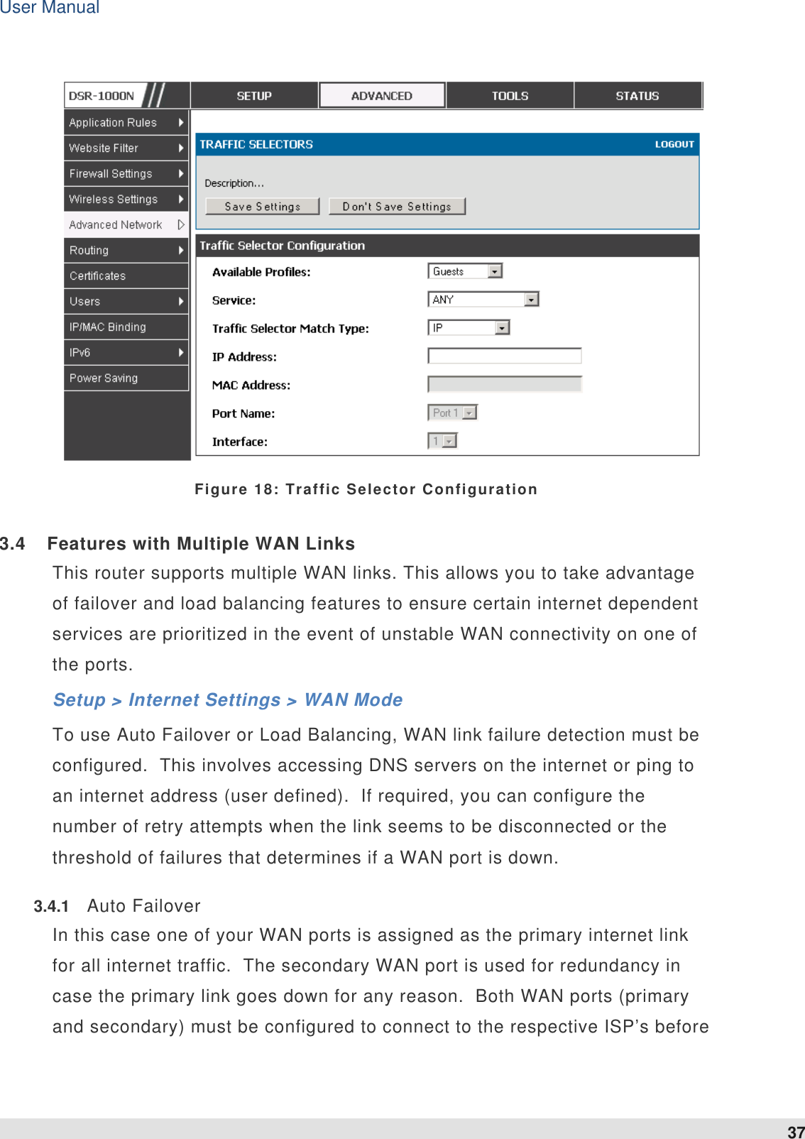 User Manual 37    Figure 18: Traffic Selector Configuration 3.4  Features with Multiple WAN Links This router supports multiple WAN links. This allows you to take advantage of failover and load balancing features to ensure certain internet dependent services are prioritized in the event of unstable WAN connectivity on one of the ports.  Setup &gt; Internet Settings &gt; WAN Mode To use Auto Failover or Load Balancing, WAN link failure detection must be configured.  This involves accessing DNS servers on the internet or ping to an internet address (user defined).  If required, you can configure the number of retry attempts when the link seems to be disconnected or the threshold of failures that determines if a WAN port is down. 3.4.1  Auto Failover In this case one of your WAN ports is assigned as the primary internet link for all internet traffic.  The secondary WAN port is used for redundancy in case the primary link goes down for any reason.  Both WAN ports (primary and secondary) must be configured to connect to the respective ISP’s before 