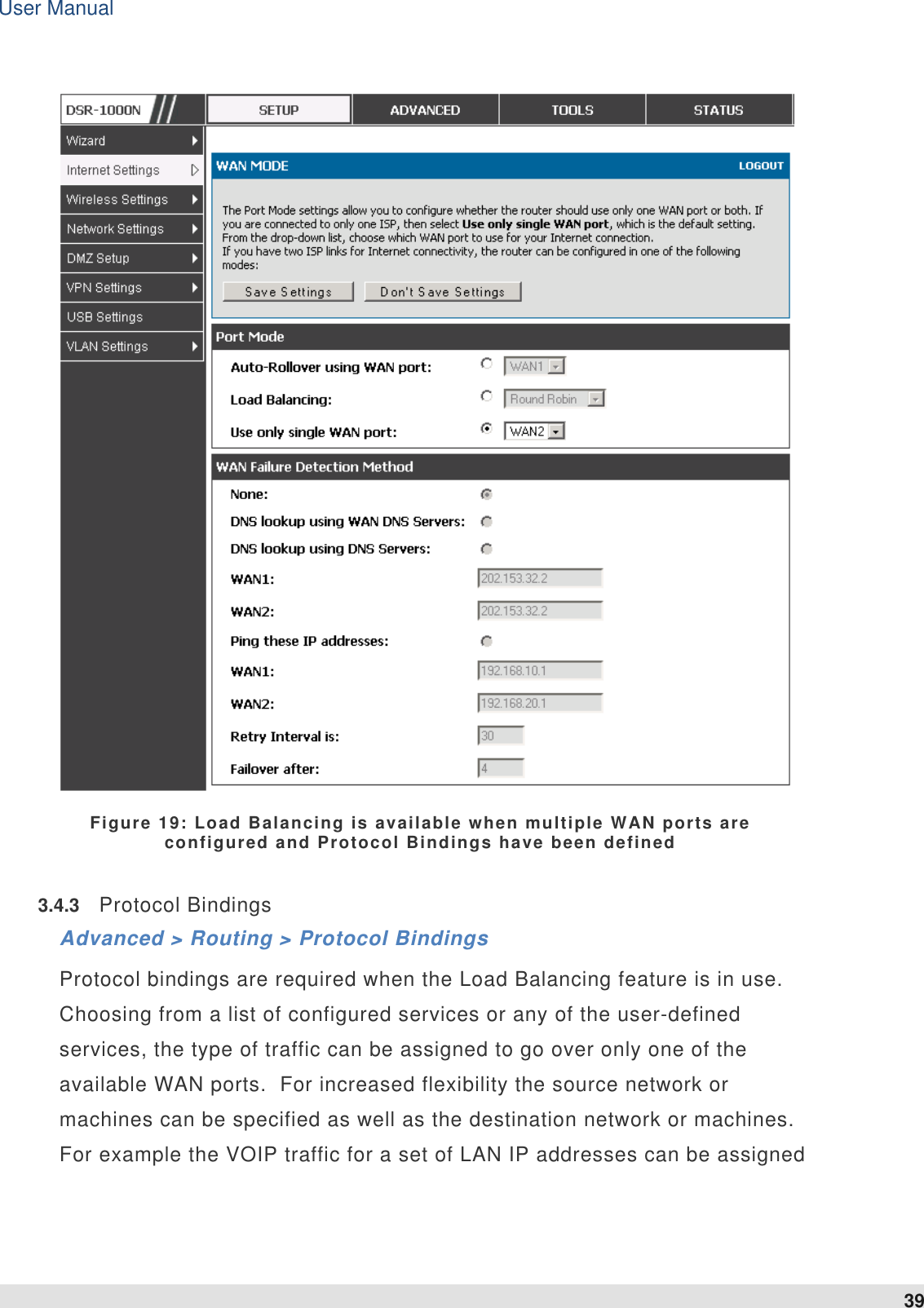 User Manual 39    Figure 19: Load Balancing is available when multiple WAN ports are configured and Protocol Bindings have been defined 3.4.3  Protocol Bindings Advanced &gt; Routing &gt; Protocol Bindings Protocol bindings are required when the Load Balancing feature is in use.  Choosing from a list of configured services or any of the user-defined services, the type of traffic can be assigned to go over only one of the available WAN ports.  For increased flexibility the source network or machines can be specified as well as the destination network or machines.  For example the VOIP traffic for a set of LAN IP addresses can be assigned 