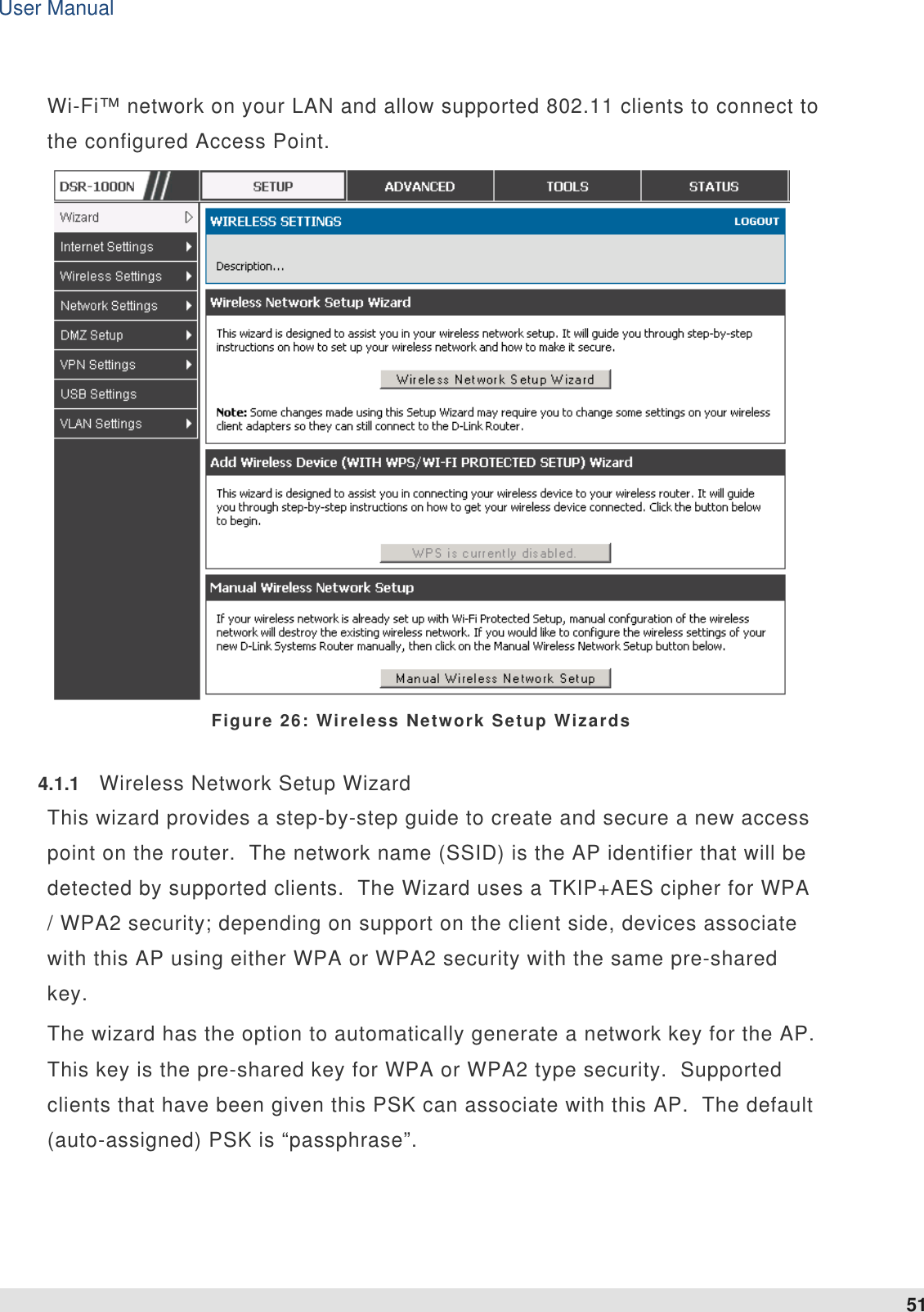 User Manual 51   Wi-Fi™ network on your LAN and allow supported 802.11 clients to connect to the configured Access Point.   Figure 26: Wireless Network Setup Wizards 4.1.1  Wireless Network Setup Wizard This wizard provides a step-by-step guide to create and secure a new access point on the router.  The network name (SSID) is the AP identifier that will be detected by supported clients.  The Wizard uses a TKIP+AES cipher for WPA / WPA2 security; depending on support on the client side, devices associate with this AP using either WPA or WPA2 security with the same pre-shared key. The wizard has the option to automatically generate a network key for the AP.  This key is the pre-shared key for WPA or WPA2 type security.  Supported clients that have been given this PSK can associate with this AP.  The default (auto-assigned) PSK is “passphrase”.   