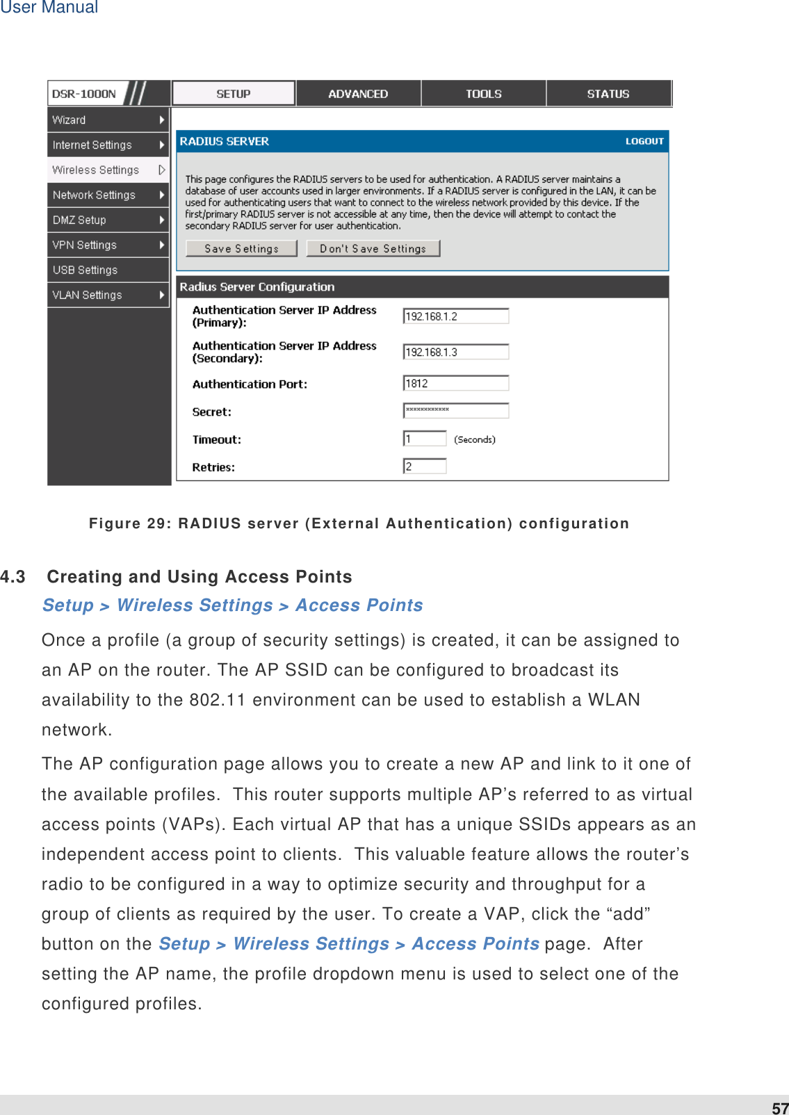 User Manual 57     Figure 29: RADIUS server (External Authentication) configuration 4.3  Creating and Using Access Points Setup &gt; Wireless Settings &gt; Access Points  Once a profile (a group of security settings) is created, it can be assigned to an AP on the router. The AP SSID can be configured to broadcast its availability to the 802.11 environment can be used to establish a WLAN network.  The AP configuration page allows you to create a new AP and link to it one of the available profiles.  This router supports multiple AP’s referred to as virtual access points (VAPs). Each virtual AP that has a unique SSIDs appears as an independent access point to clients.  This valuable feature allows the router’s radio to be configured in a way to optimize security and throughput for a group of clients as required by the user. To create a VAP, click the “add” button on the Setup &gt; Wireless Settings &gt; Access Points page.  After setting the AP name, the profile dropdown menu is used to select one of the configured profiles.   