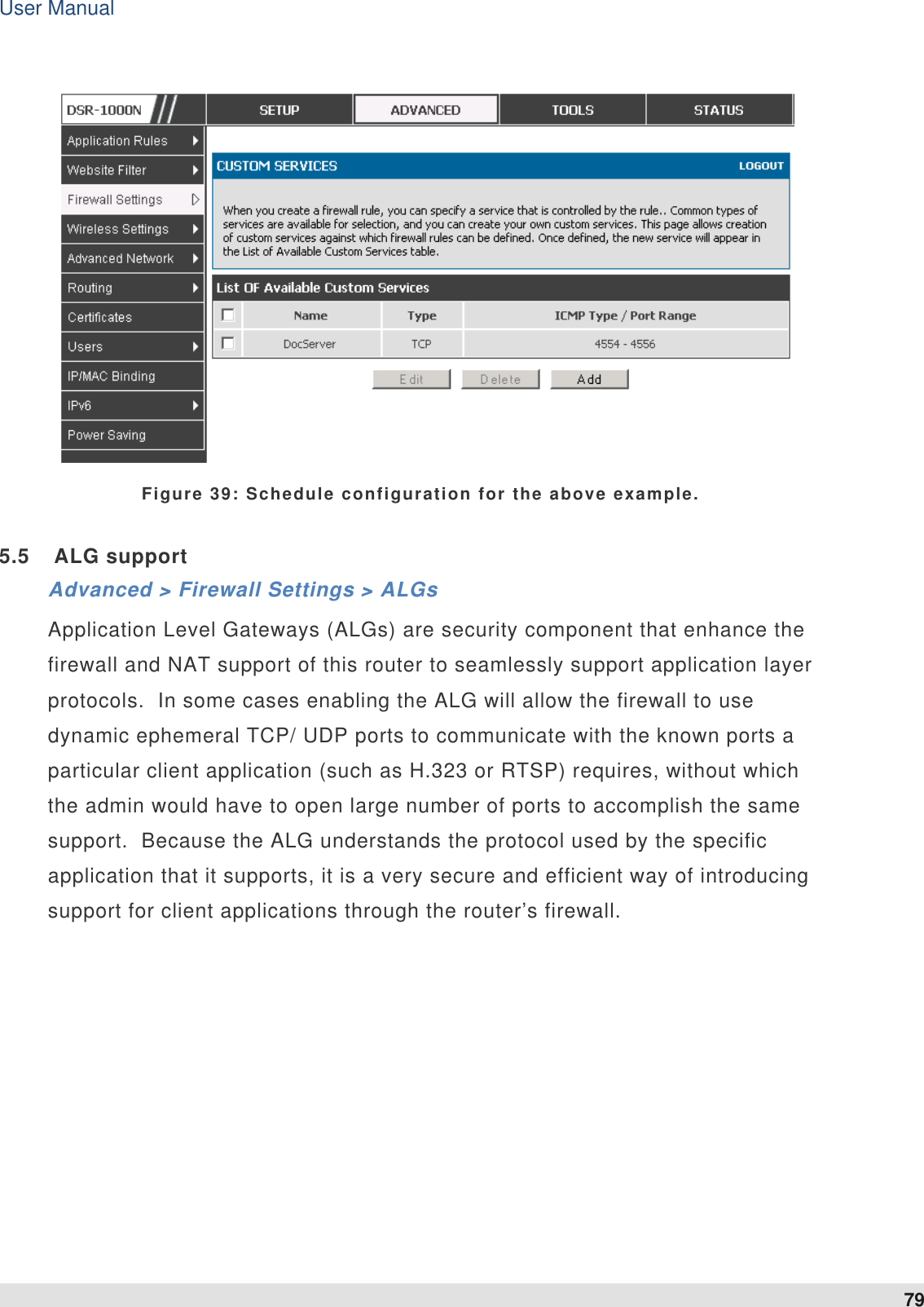 User Manual 79    Figure 39: Schedule configuration for the above example. 5.5  ALG support Advanced &gt; Firewall Settings &gt; ALGs Application Level Gateways (ALGs) are security component that enhance the firewall and NAT support of this router to seamlessly support application layer protocols.  In some cases enabling the ALG will allow the firewall to use dynamic ephemeral TCP/ UDP ports to communicate with the known ports a particular client application (such as H.323 or RTSP) requires, without which the admin would have to open large number of ports to accomplish the same support.  Because the ALG understands the protocol used by the specific application that it supports, it is a very secure and efficient way of introducing support for client applications through the router’s firewall.     